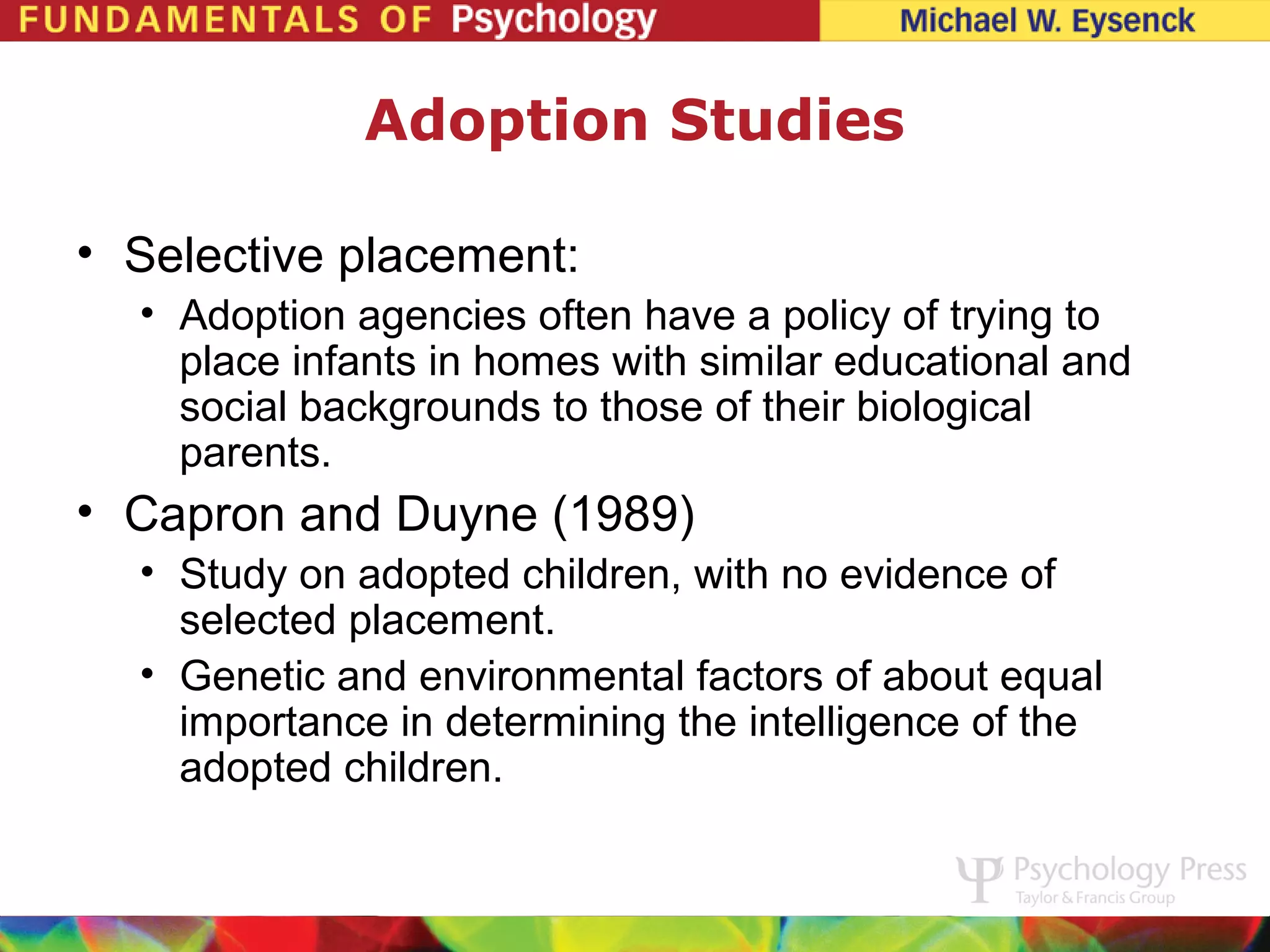 Adoption Studies

• Selective placement:
  • Adoption agencies often have a policy of trying to
    place infants in homes with similar educational and
    social backgrounds to those of their biological
    parents.
• Capron and Duyne (1989)
  • Study on adopted children, with no evidence of
    selected placement.
  • Genetic and environmental factors of about equal
    importance in determining the intelligence of the
    adopted children.
 