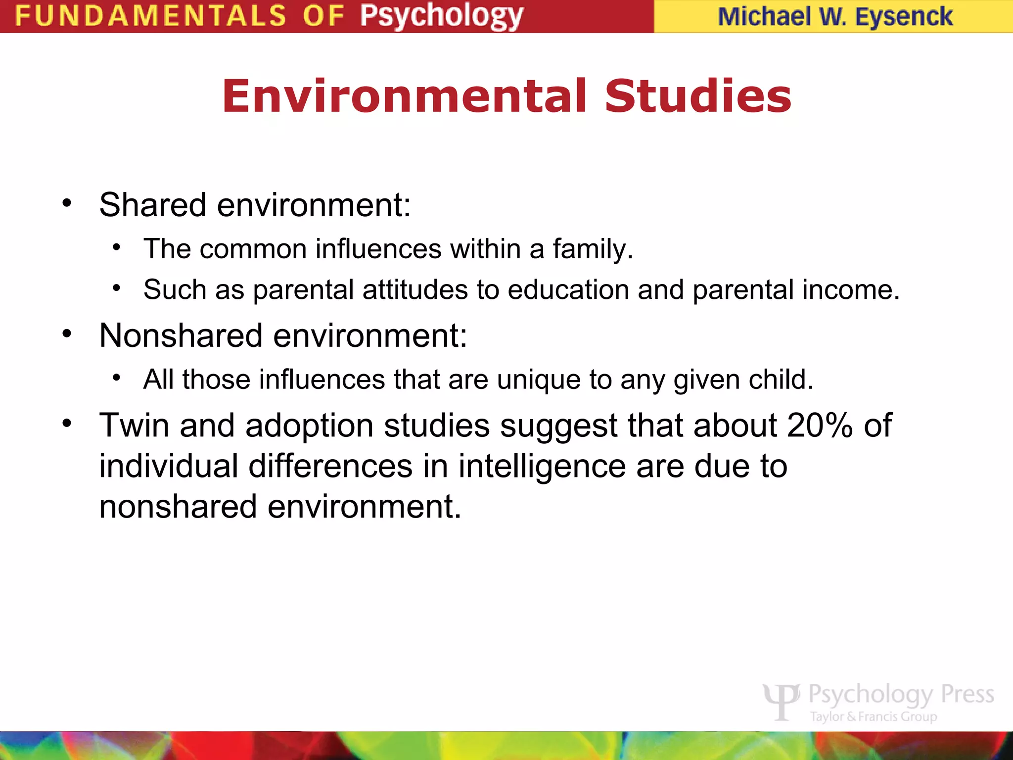 Environmental Studies

• Shared environment:
   • The common influences within a family.
   • Such as parental attitudes to education and parental income.
• Nonshared environment:
   • All those influences that are unique to any given child.
• Twin and adoption studies suggest that about 20% of
  individual differences in intelligence are due to
  nonshared environment.
 