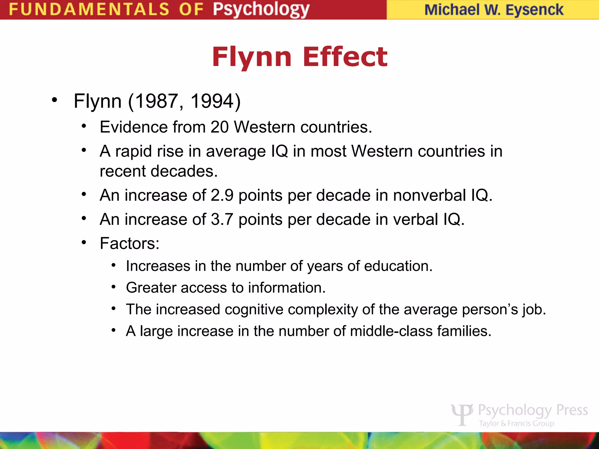 Flynn Effect
• Flynn (1987, 1994)
   • Evidence from 20 Western countries.
   • A rapid rise in average IQ in most Western countries in
     recent decades.
   • An increase of 2.9 points per decade in nonverbal IQ.
   • An increase of 3.7 points per decade in verbal IQ.
   • Factors:
       •   Increases in the number of years of education.
       •   Greater access to information.
       •   The increased cognitive complexity of the average person’s job.
       •   A large increase in the number of middle-class families.
 