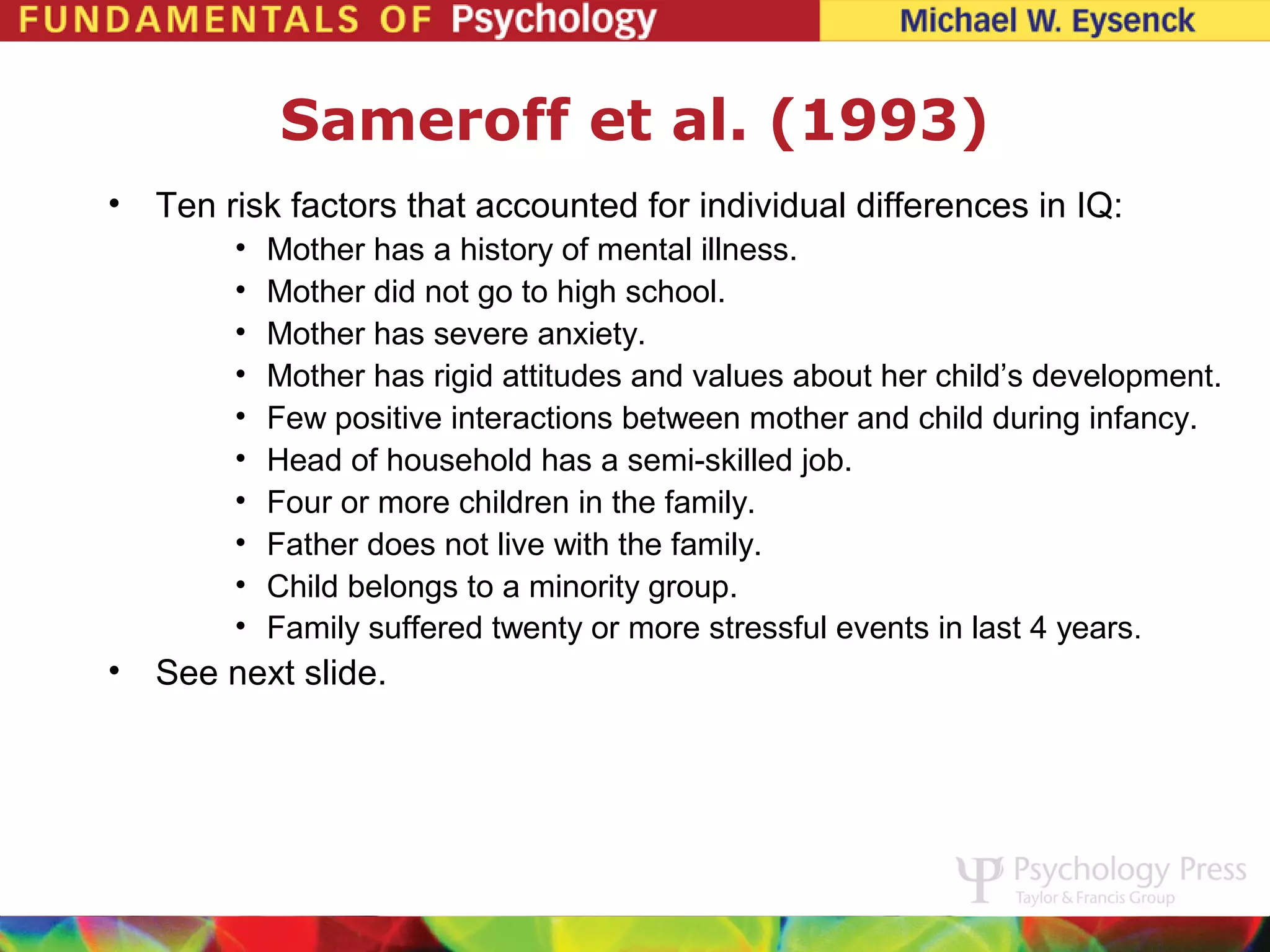 Sameroff et al. (1993)
•   Ten risk factors that accounted for individual differences in IQ:
         •   Mother has a history of mental illness.
         •   Mother did not go to high school.
         •   Mother has severe anxiety.
         •   Mother has rigid attitudes and values about her child’s development.
         •   Few positive interactions between mother and child during infancy.
         •   Head of household has a semi-skilled job.
         •   Four or more children in the family.
         •   Father does not live with the family.
         •   Child belongs to a minority group.
         •   Family suffered twenty or more stressful events in last 4 years.
•   See next slide.
 