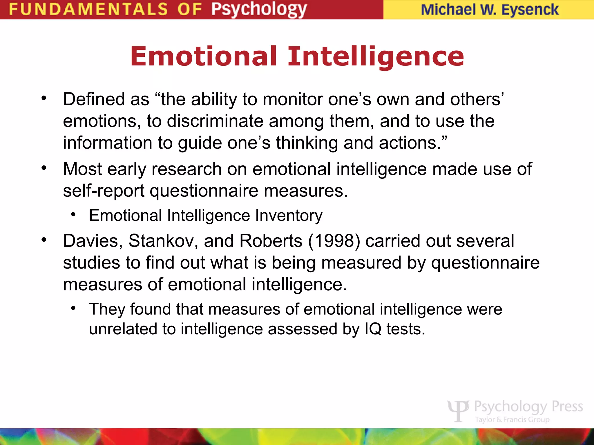Emotional Intelligence
• Defined as “the ability to monitor one’s own and others’
  emotions, to discriminate among them, and to use the
  information to guide one’s thinking and actions.”
• Most early research on emotional intelligence made use of
  self-report questionnaire measures.
   • Emotional Intelligence Inventory
• Davies, Stankov, and Roberts (1998) carried out several
  studies to find out what is being measured by questionnaire
  measures of emotional intelligence.
   • They found that measures of emotional intelligence were
     unrelated to intelligence assessed by IQ tests.
 