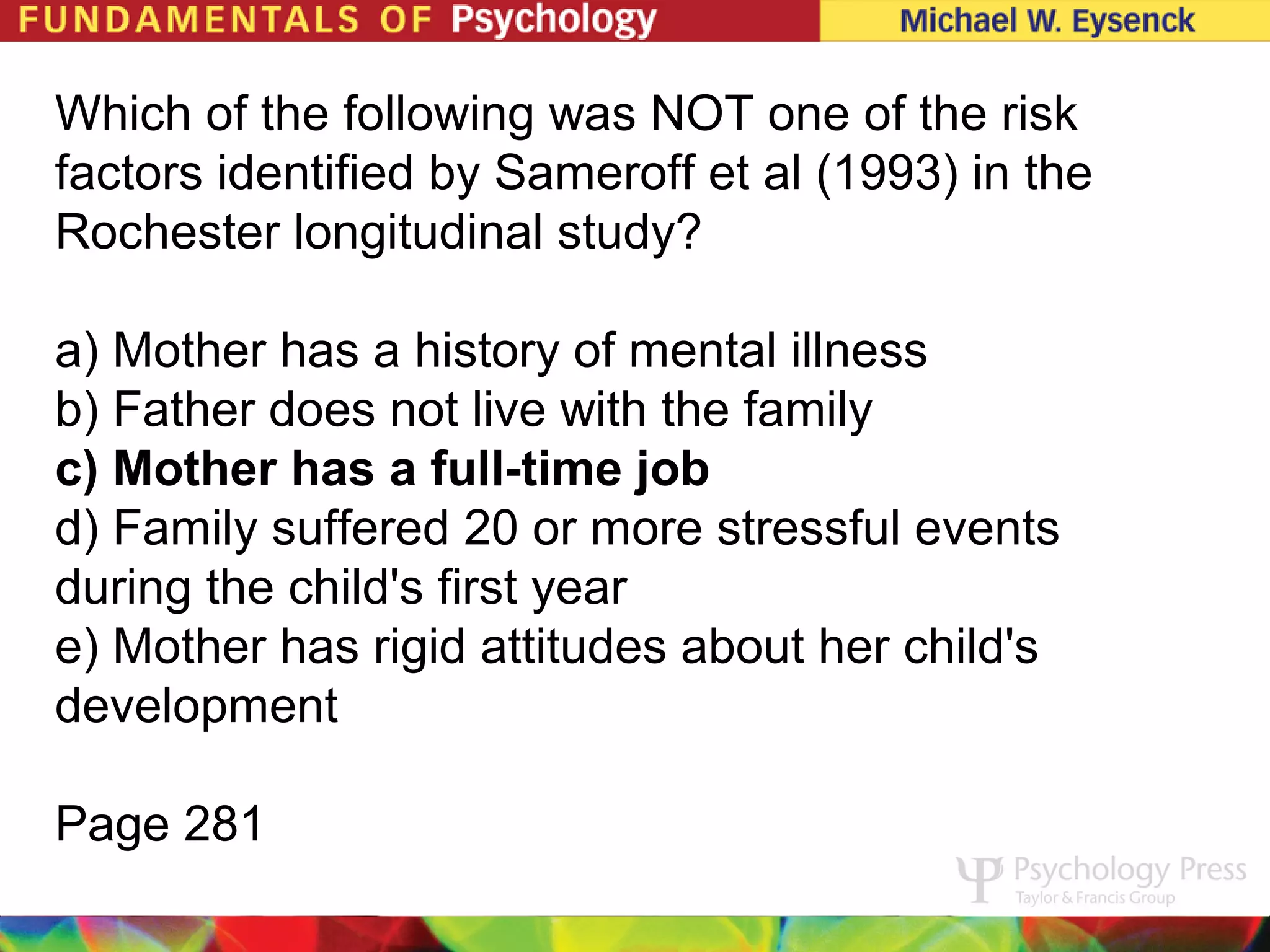 Which of the following was NOT one of the risk
factors identified by Sameroff et al (1993) in the
Rochester longitudinal study?

a) Mother has a history of mental illness
b) Father does not live with the family
c) Mother has a full-time job
d) Family suffered 20 or more stressful events
during the child's first year
e) Mother has rigid attitudes about her child's
development

Page 281
 