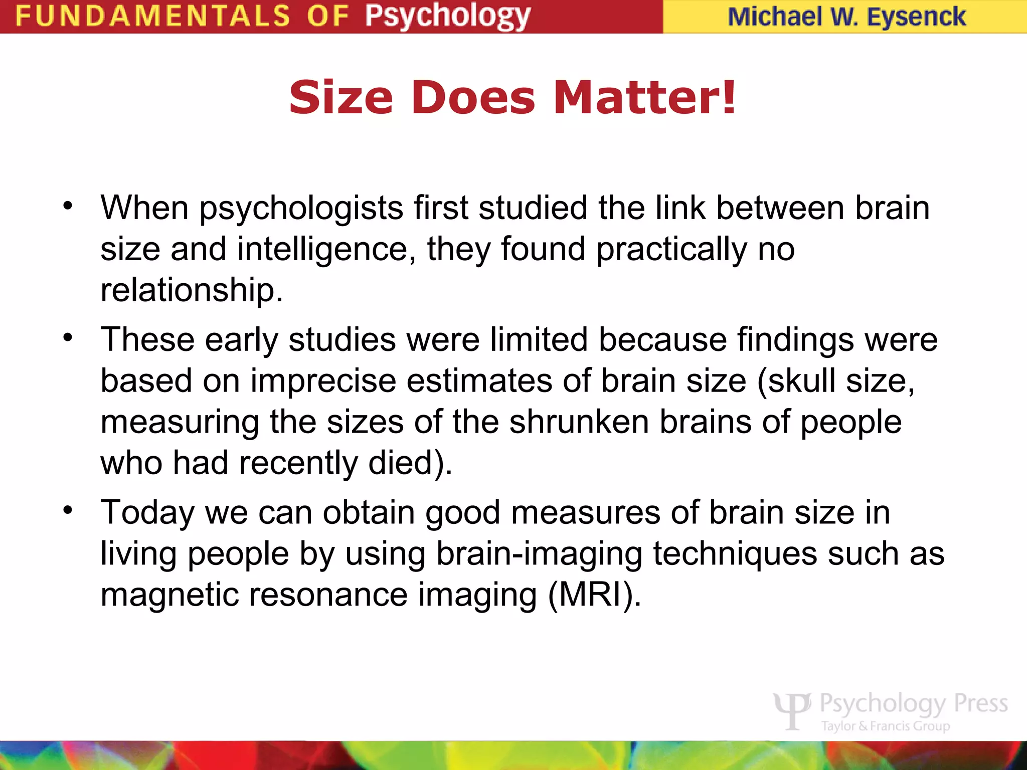 Size Does Matter!

• When psychologists first studied the link between brain
  size and intelligence, they found practically no
  relationship.
• These early studies were limited because findings were
  based on imprecise estimates of brain size (skull size,
  measuring the sizes of the shrunken brains of people
  who had recently died).
• Today we can obtain good measures of brain size in
  living people by using brain-imaging techniques such as
  magnetic resonance imaging (MRI).
 