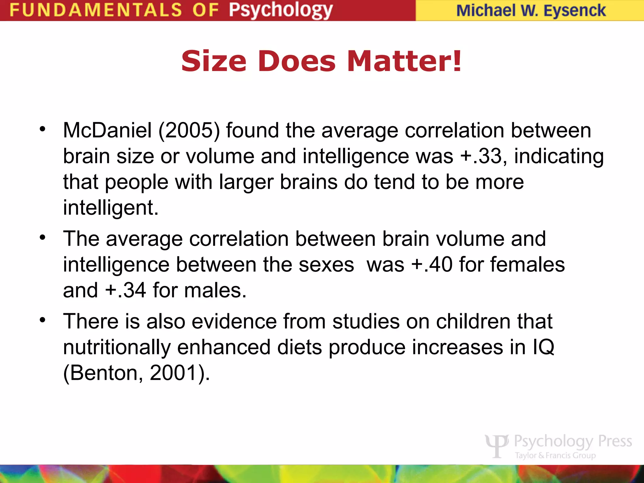 Size Does Matter!

• McDaniel (2005) found the average correlation between
  brain size or volume and intelligence was +.33, indicating
  that people with larger brains do tend to be more
  intelligent.
• The average correlation between brain volume and
  intelligence between the sexes was +.40 for females
  and +.34 for males.
• There is also evidence from studies on children that
  nutritionally enhanced diets produce increases in IQ
  (Benton, 2001).
 
