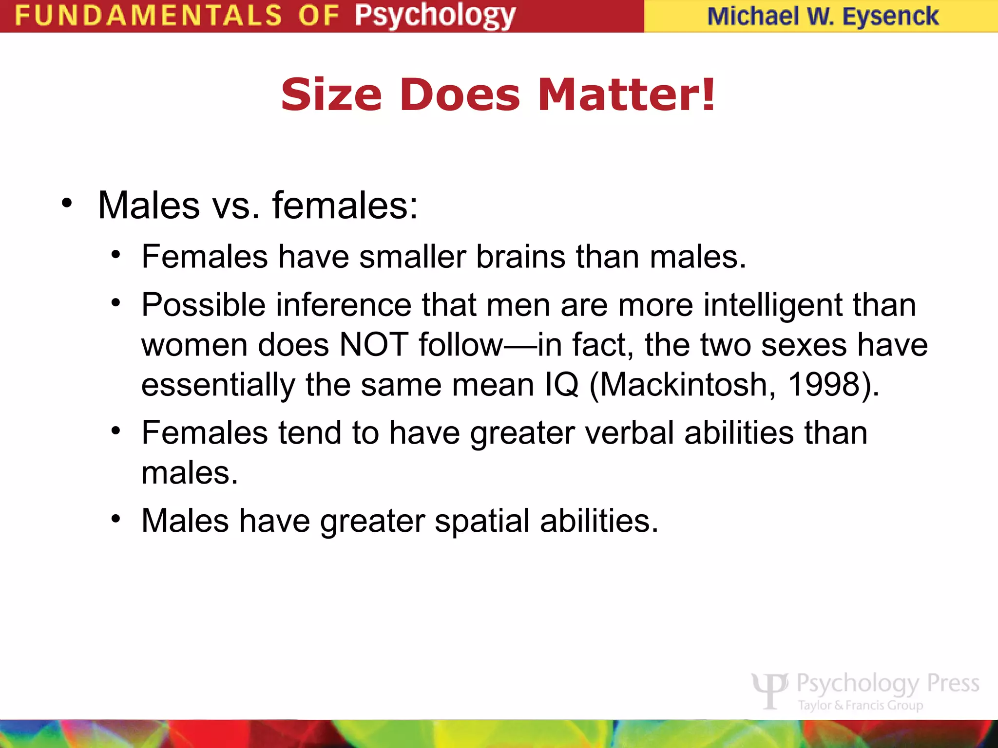 Size Does Matter!

• Males vs. females:
  • Females have smaller brains than males.
  • Possible inference that men are more intelligent than
    women does NOT follow—in fact, the two sexes have
    essentially the same mean IQ (Mackintosh, 1998).
  • Females tend to have greater verbal abilities than
    males.
  • Males have greater spatial abilities.
 