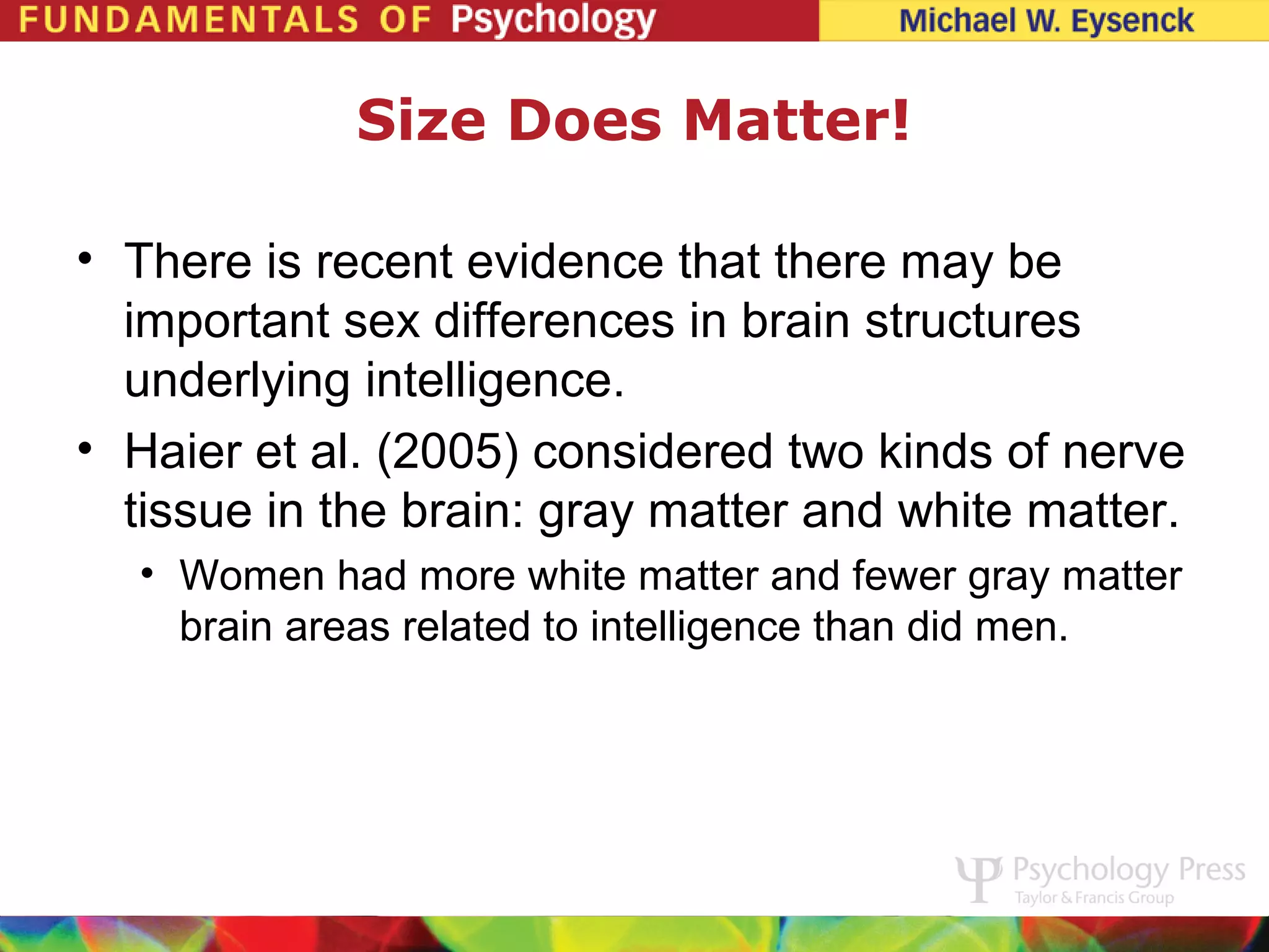 Size Does Matter!

• There is recent evidence that there may be
  important sex differences in brain structures
  underlying intelligence.
• Haier et al. (2005) considered two kinds of nerve
  tissue in the brain: gray matter and white matter.
  • Women had more white matter and fewer gray matter
    brain areas related to intelligence than did men.
 