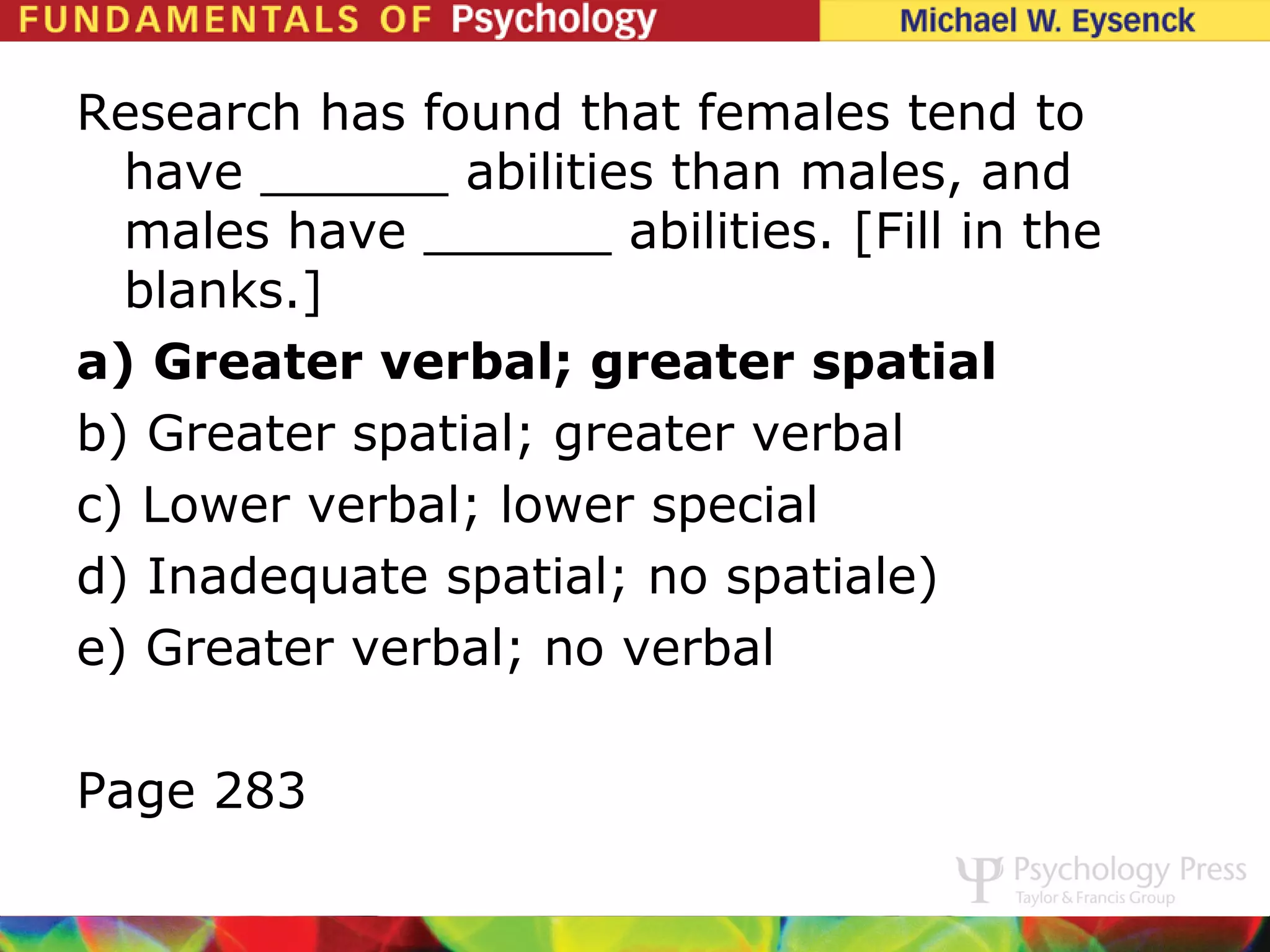 Research has found that females tend to
  have ______ abilities than males, and
  males have ______ abilities. [Fill in the
  blanks.]
a) Greater verbal; greater spatial
b) Greater spatial; greater verbal
c) Lower verbal; lower special
d) Inadequate spatial; no spatiale)
e) Greater verbal; no verbal

Page 283
 