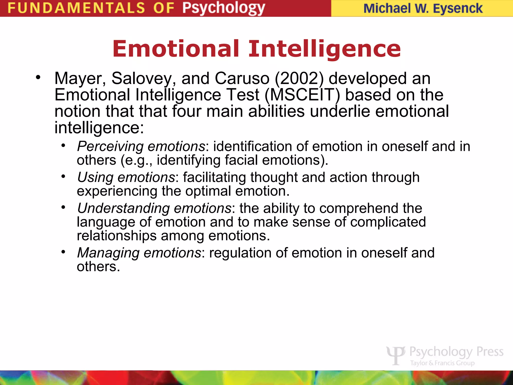 Emotional Intelligence
• Mayer, Salovey, and Caruso (2002) developed an
  Emotional Intelligence Test (MSCEIT) based on the
  notion that that four main abilities underlie emotional
  intelligence:
   • Perceiving emotions: identification of emotion in oneself and in
     others (e.g., identifying facial emotions).
   • Using emotions: facilitating thought and action through
     experiencing the optimal emotion.
   • Understanding emotions: the ability to comprehend the
     language of emotion and to make sense of complicated
     relationships among emotions.
   • Managing emotions: regulation of emotion in oneself and
     others.
 