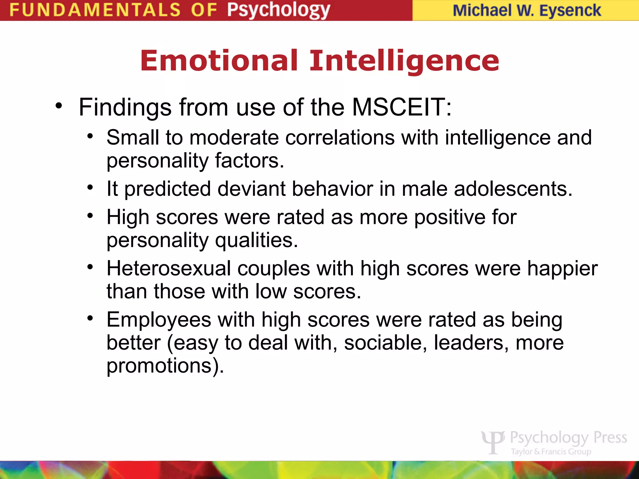 Emotional Intelligence
• Findings from use of the MSCEIT:
  • Small to moderate correlations with intelligence and
    personality factors.
  • It predicted deviant behavior in male adolescents.
  • High scores were rated as more positive for
    personality qualities.
  • Heterosexual couples with high scores were happier
    than those with low scores.
  • Employees with high scores were rated as being
    better (easy to deal with, sociable, leaders, more
    promotions).
 