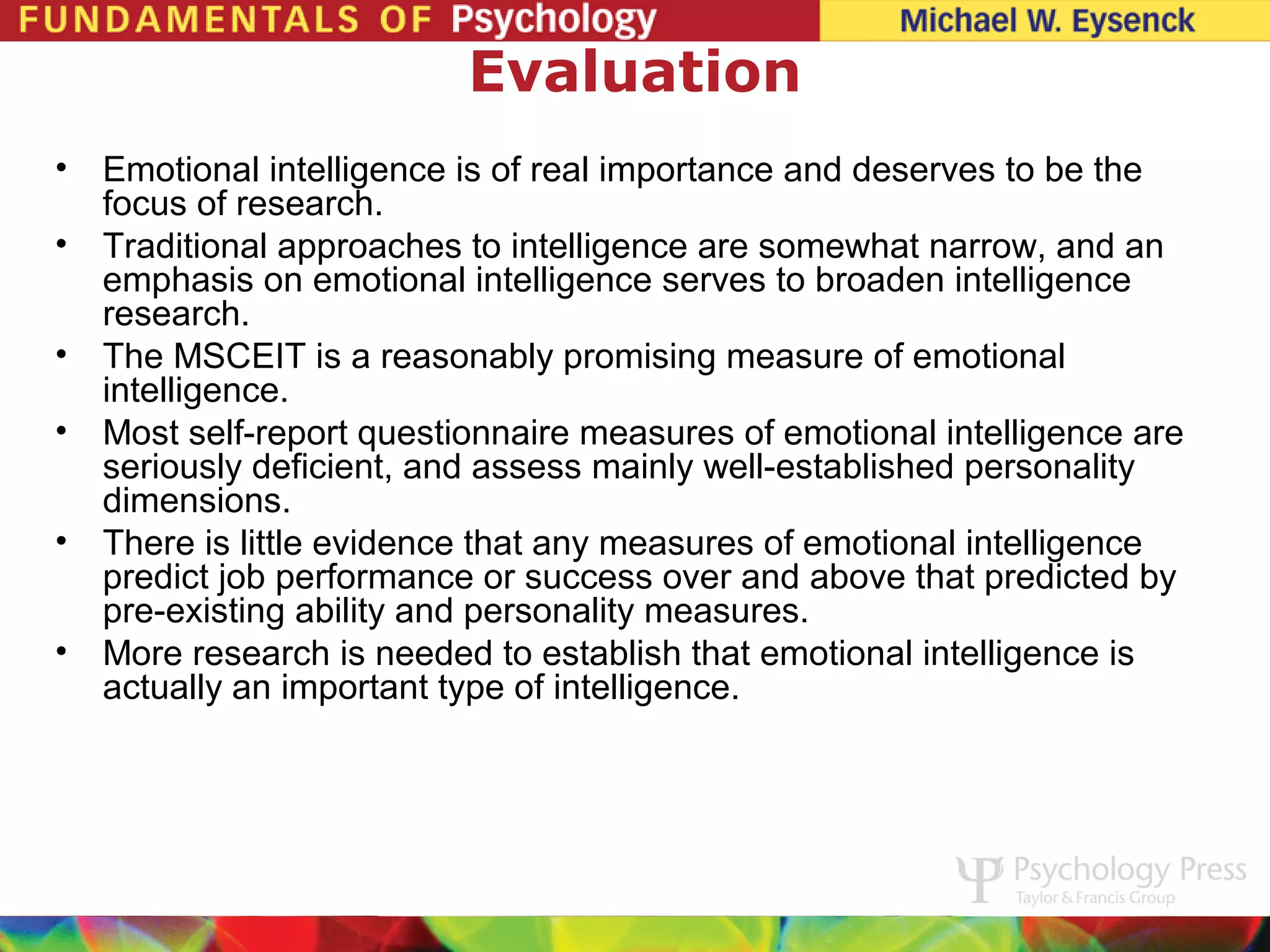 Evaluation
•   Emotional intelligence is of real importance and deserves to be the
    focus of research.
•   Traditional approaches to intelligence are somewhat narrow, and an
    emphasis on emotional intelligence serves to broaden intelligence
    research.
•   The MSCEIT is a reasonably promising measure of emotional
    intelligence.
•   Most self-report questionnaire measures of emotional intelligence are
    seriously deficient, and assess mainly well-established personality
    dimensions.
•   There is little evidence that any measures of emotional intelligence
    predict job performance or success over and above that predicted by
    pre-existing ability and personality measures.
•   More research is needed to establish that emotional intelligence is
    actually an important type of intelligence.
 