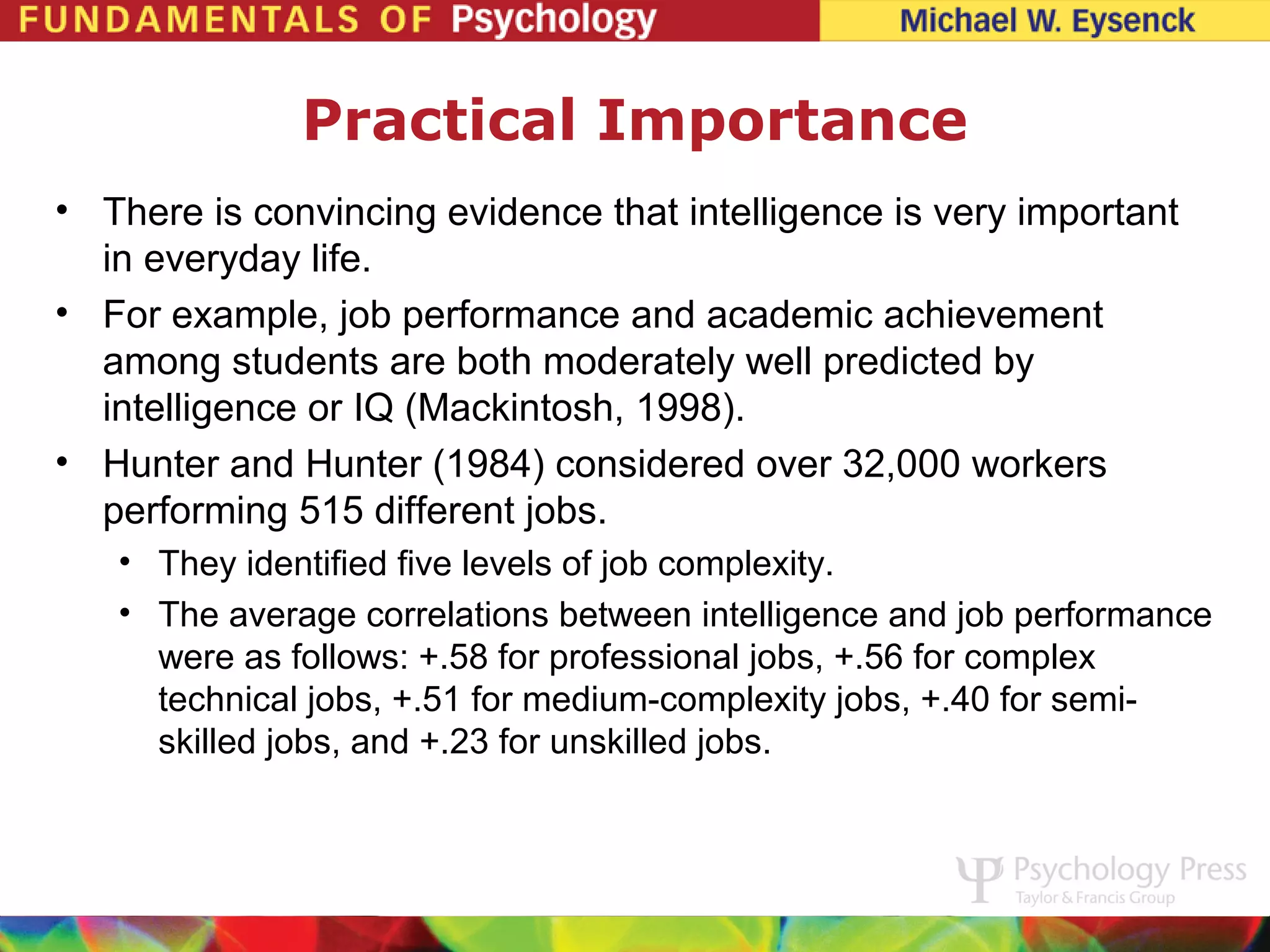 Practical Importance
• There is convincing evidence that intelligence is very important
  in everyday life.
• For example, job performance and academic achievement
  among students are both moderately well predicted by
  intelligence or IQ (Mackintosh, 1998).
• Hunter and Hunter (1984) considered over 32,000 workers
  performing 515 different jobs.
   • They identified five levels of job complexity.
   • The average correlations between intelligence and job performance
     were as follows: +.58 for professional jobs, +.56 for complex
     technical jobs, +.51 for medium-complexity jobs, +.40 for semi-
     skilled jobs, and +.23 for unskilled jobs.
 
