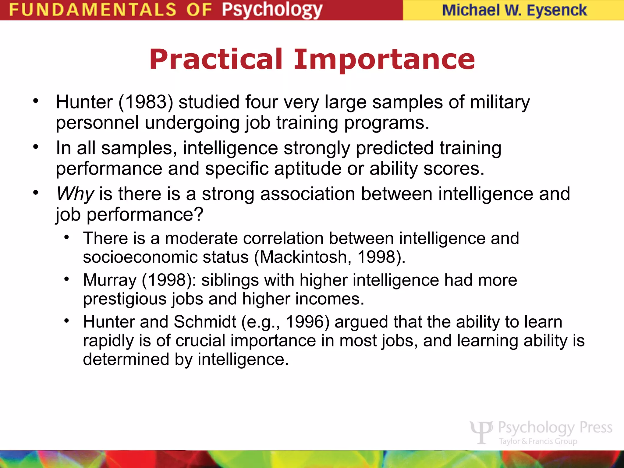 Practical Importance
• Hunter (1983) studied four very large samples of military
  personnel undergoing job training programs.
• In all samples, intelligence strongly predicted training
  performance and specific aptitude or ability scores.
• Why is there is a strong association between intelligence and
  job performance?
   • There is a moderate correlation between intelligence and
     socioeconomic status (Mackintosh, 1998).
   • Murray (1998): siblings with higher intelligence had more
     prestigious jobs and higher incomes.
   • Hunter and Schmidt (e.g., 1996) argued that the ability to learn
     rapidly is of crucial importance in most jobs, and learning ability is
     determined by intelligence.
 