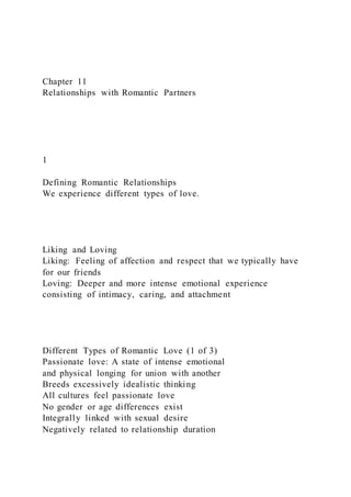 Chapter 11
Relationships with Romantic Partners
1
Defining Romantic Relationships
We experience different types of love.
Liking and Loving
Liking: Feeling of affection and respect that we typically have
for our friends
Loving: Deeper and more intense emotional experience
consisting of intimacy, caring, and attachment
Different Types of Romantic Love (1 of 3)
Passionate love: A state of intense emotional
and physical longing for union with another
Breeds excessively idealistic thinking
All cultures feel passionate love
No gender or age differences exist
Integrally linked with sexual desire
Negatively related to relationship duration
 