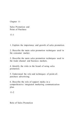Chapter 11
Sales Promotion and
Point of Purchase
11-1
1. Explain the importance and growth of sales promotion.
2. Describe the main sales promotion techniques used in
the consumer market.
3. Describe the main sales promotion techniques used in
the trade channel and business markets.
4. Identify the risks to the brand of using sales
promotion.
5. Understand the role and techniques of point-of-
purchase advertising.
6. Describe the role of support media in a
comprehensive integrated marketing communication
plan.
11-2
Role of Sales Promotion
 