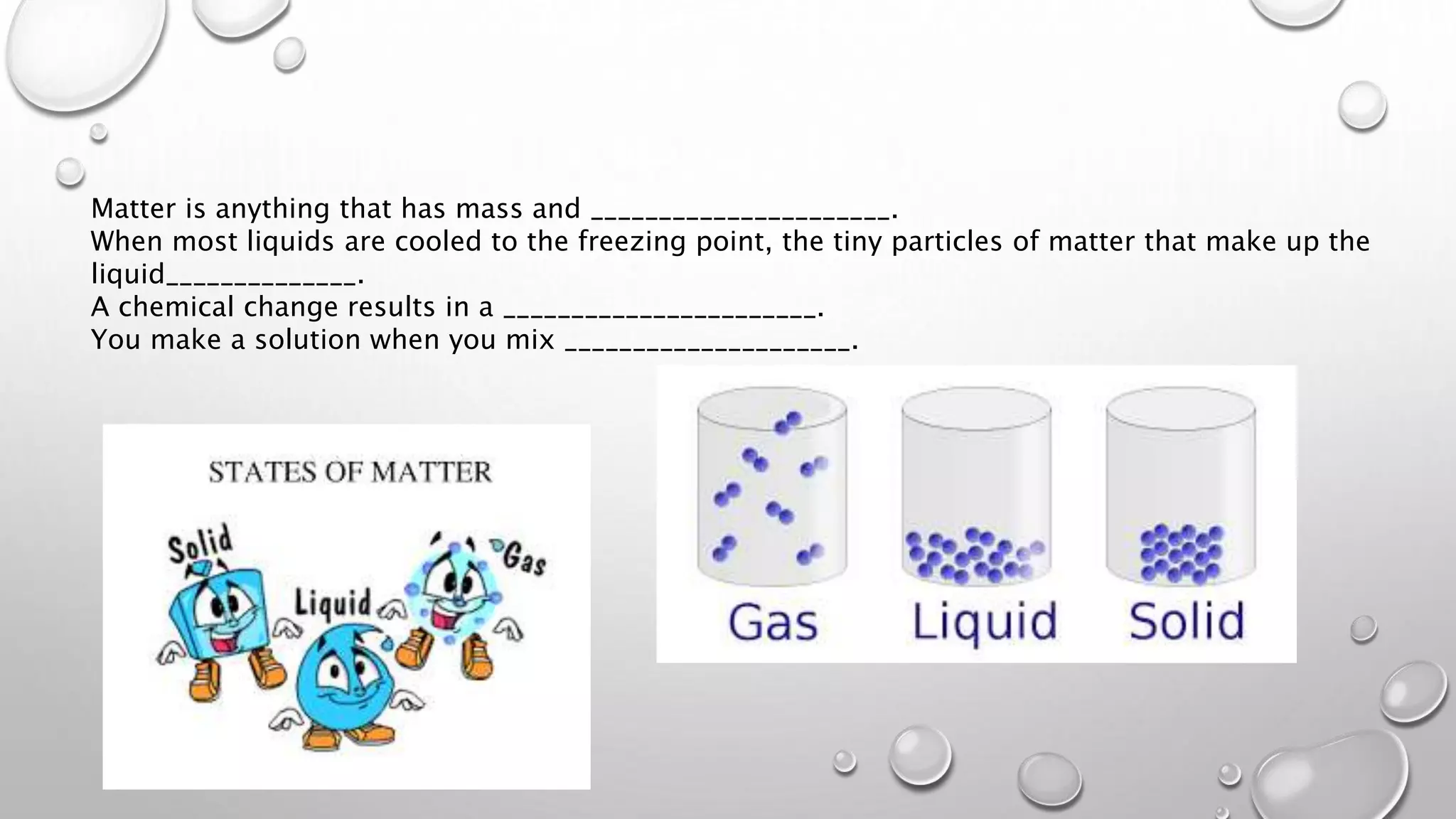 Matter is anything that has mass and ______________________.
When most liquids are cooled to the freezing point, the tiny particles of matter that make up the
liquid______________.
A chemical change results in a _______________________.
You make a solution when you mix _____________________.
 