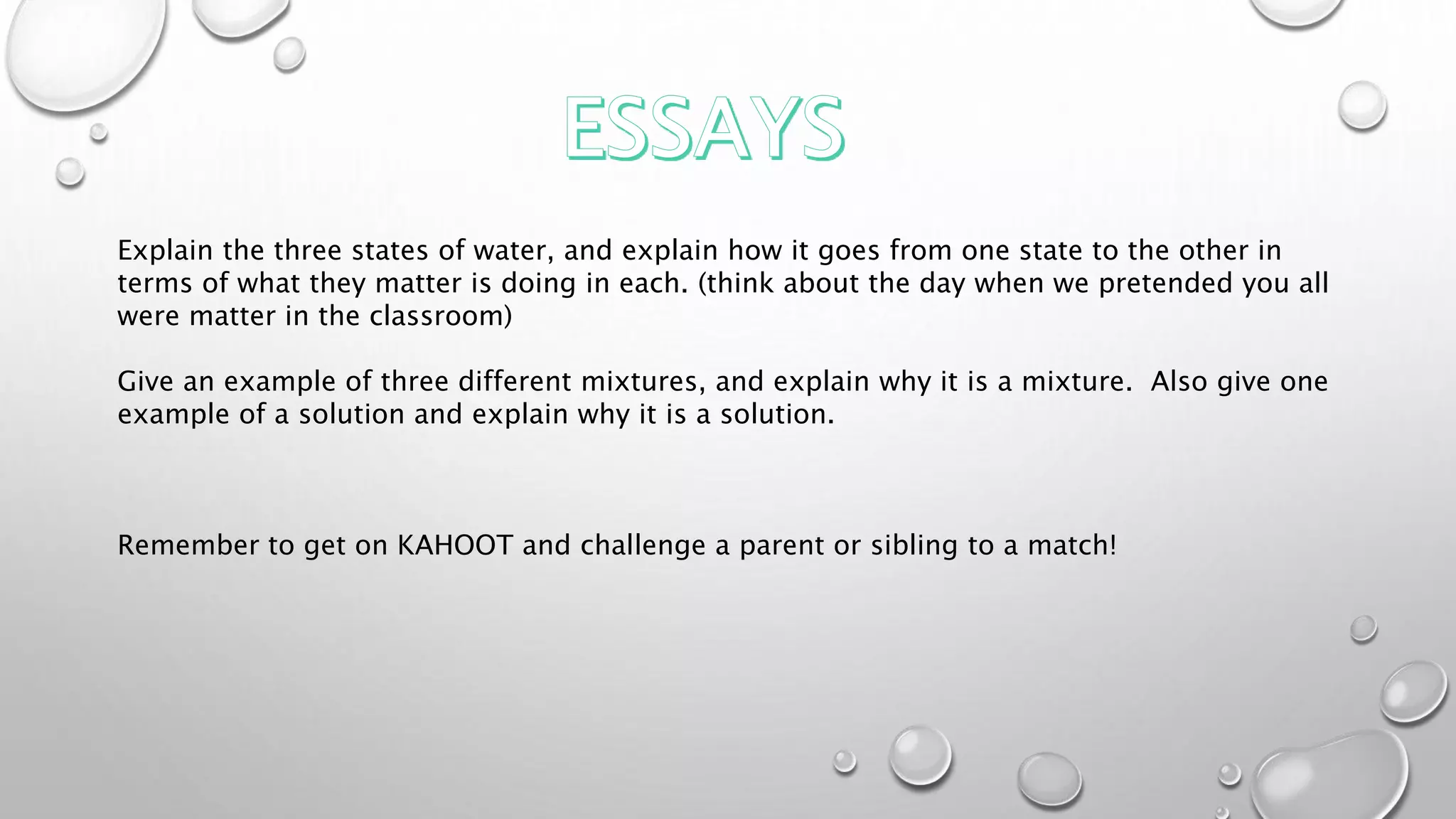 Explain the three states of water, and explain how it goes from one state to the other in
terms of what they matter is doing in each. (think about the day when we pretended you all
were matter in the classroom)
Give an example of three different mixtures, and explain why it is a mixture. Also give one
example of a solution and explain why it is a solution.
Remember to get on KAHOOT and challenge a parent or sibling to a match!
 