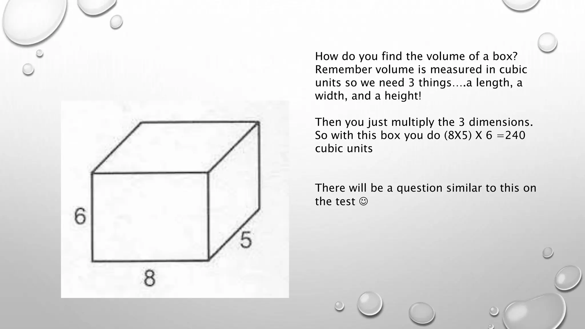 How do you find the volume of a box?
Remember volume is measured in cubic
units so we need 3 things….a length, a
width, and a height!
Then you just multiply the 3 dimensions.
So with this box you do (8X5) X 6 =240
cubic units
There will be a question similar to this on
the test 
 