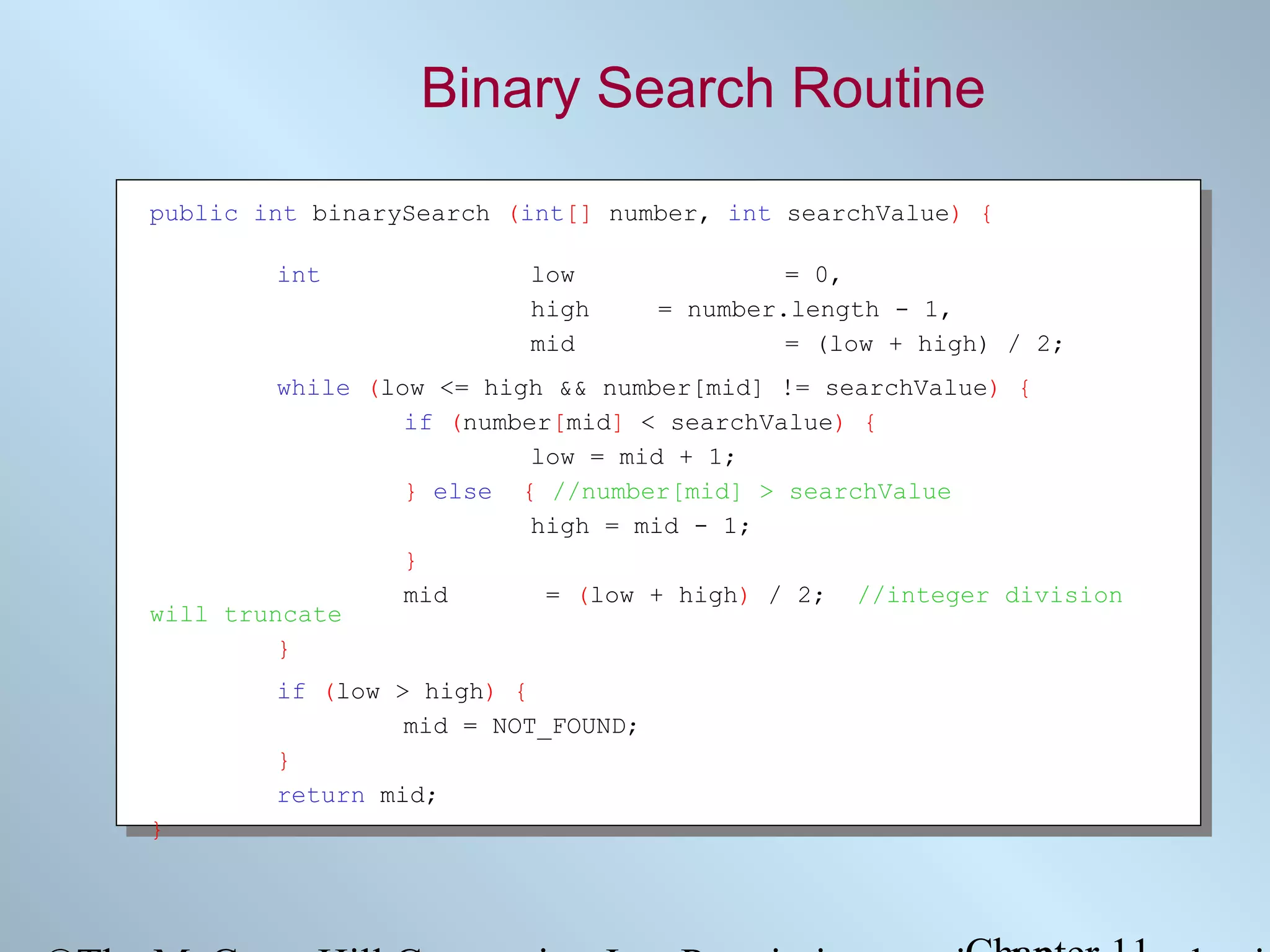 Binary Search Routine
public int binarySearch (int[] number, int searchValue) {
int

low
high
mid

= 0,
= number.length - 1,
= (low + high) / 2;

while (low <= high && number[mid] != searchValue) {
if (number[mid] < searchValue) {
low = mid + 1;
} else { //number[mid] > searchValue
high = mid - 1;
}
mid
= (low + high) / 2; //integer division
will truncate
}
if (low > high) {
mid = NOT_FOUND;
}
return mid;
}

 