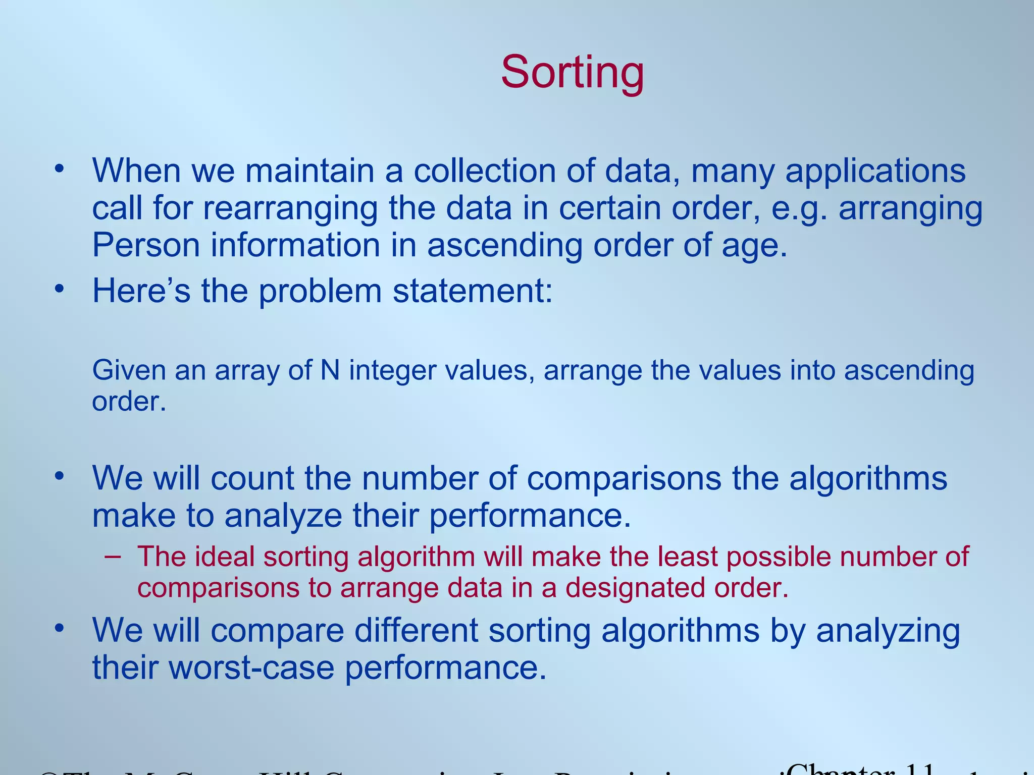 Sorting
• When we maintain a collection of data, many applications
call for rearranging the data in certain order, e.g. arranging
Person information in ascending order of age.
• Here’s the problem statement:
Given an array of N integer values, arrange the values into ascending
order.

• We will count the number of comparisons the algorithms
make to analyze their performance.
– The ideal sorting algorithm will make the least possible number of
comparisons to arrange data in a designated order.

• We will compare different sorting algorithms by analyzing
their worst-case performance.

 