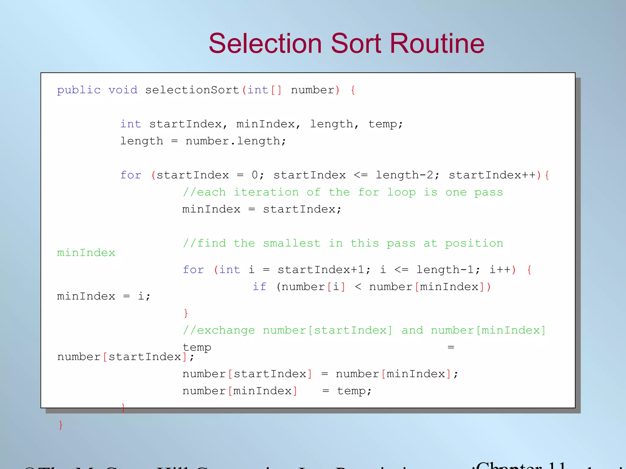 Selection Sort Routine
public void selectionSort(int[] number) {
int startIndex, minIndex, length, temp;
length = number.length;
for (startIndex = 0; startIndex <= length-2; startIndex++){
//each iteration of the for loop is one pass
minIndex = startIndex;
minIndex
minIndex = i;

//find the smallest in this pass at position
for (int i = startIndex+1; i <= length-1; i++) {
if (number[i] < number[minIndex])

}
//exchange number[startIndex] and number[minIndex]
temp
=
number[startIndex];
number[startIndex] = number[minIndex];
number[minIndex]
= temp;
}
}

 