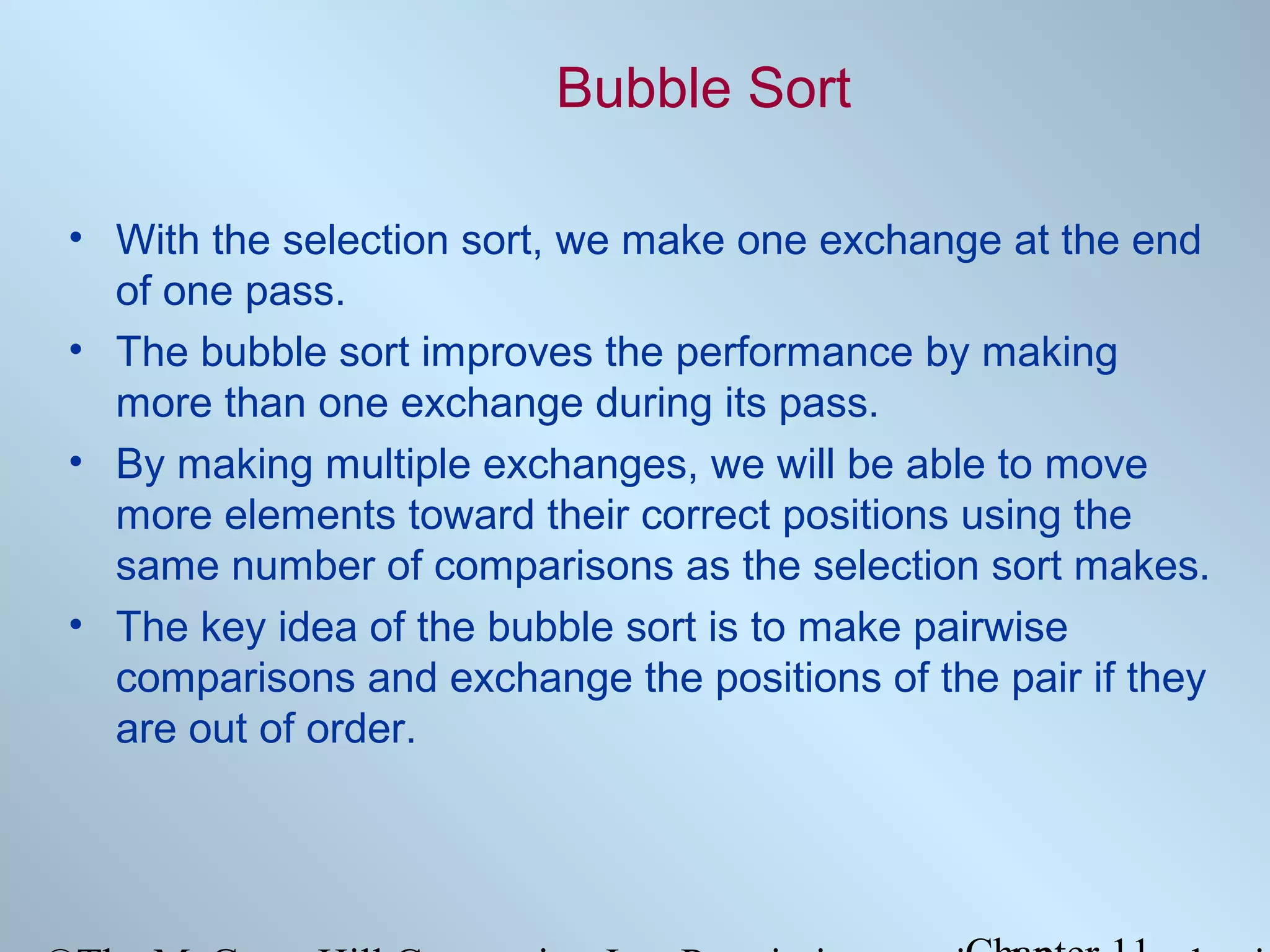 Bubble Sort
• With the selection sort, we make one exchange at the end
of one pass.
• The bubble sort improves the performance by making
more than one exchange during its pass.
• By making multiple exchanges, we will be able to move
more elements toward their correct positions using the
same number of comparisons as the selection sort makes.
• The key idea of the bubble sort is to make pairwise
comparisons and exchange the positions of the pair if they
are out of order.

 