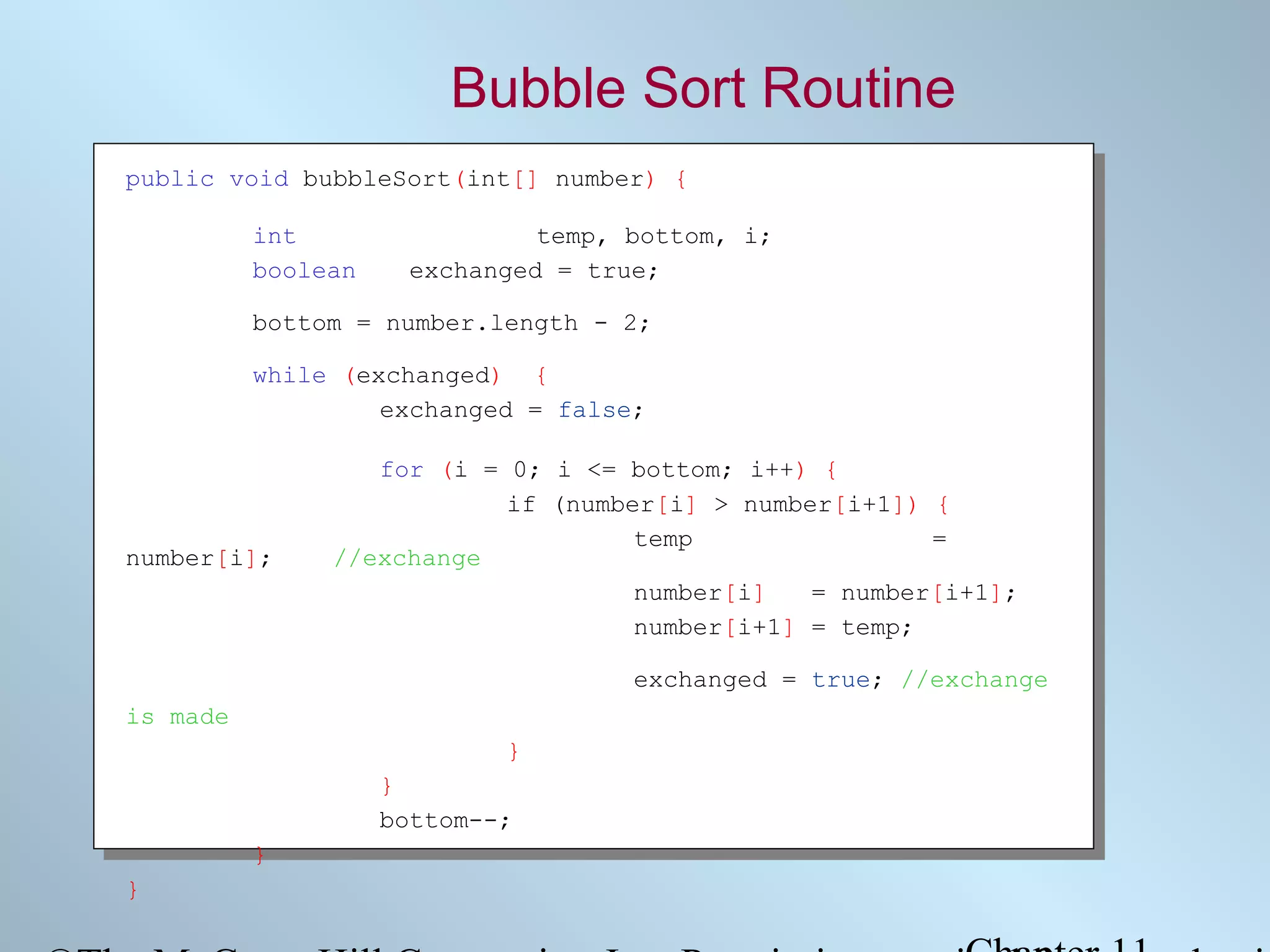 Bubble Sort Routine
public void bubbleSort(int[] number) {
int
boolean

temp, bottom, i;
exchanged = true;

bottom = number.length - 2;
while (exchanged) {
exchanged = false;

number[i];

for (i = 0; i <= bottom; i++) {
if (number[i] > number[i+1]) {
temp
=
//exchange
number[i]
= number[i+1];
number[i+1] = temp;
exchanged = true; //exchange

is made
}
}
bottom--;
}
}

 
