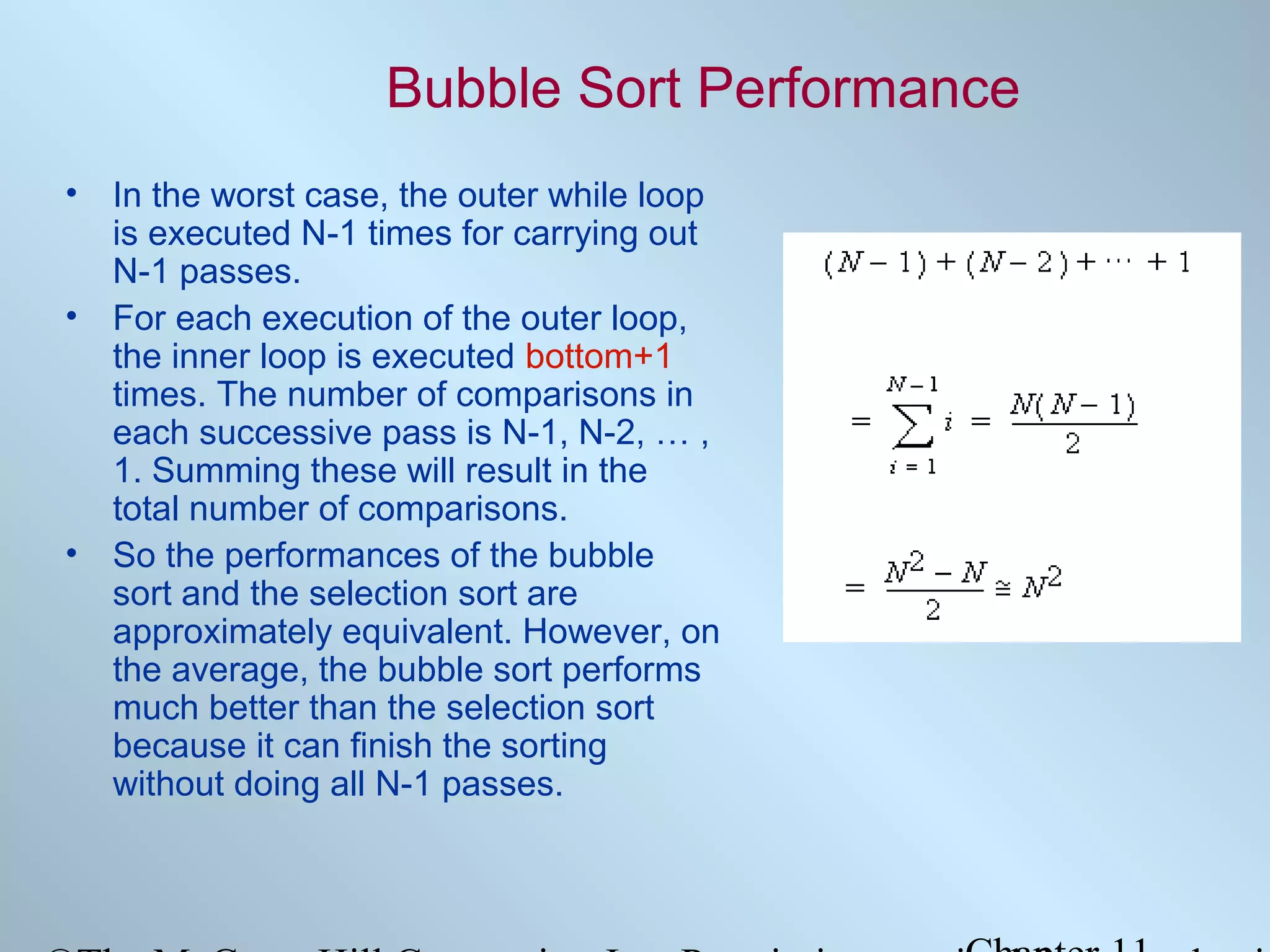 Bubble Sort Performance
• In the worst case, the outer while loop
is executed N-1 times for carrying out
N-1 passes.
• For each execution of the outer loop,
the inner loop is executed bottom+1
times. The number of comparisons in
each successive pass is N-1, N-2, … ,
1. Summing these will result in the
total number of comparisons.
• So the performances of the bubble
sort and the selection sort are
approximately equivalent. However, on
the average, the bubble sort performs
much better than the selection sort
because it can finish the sorting
without doing all N-1 passes.

 