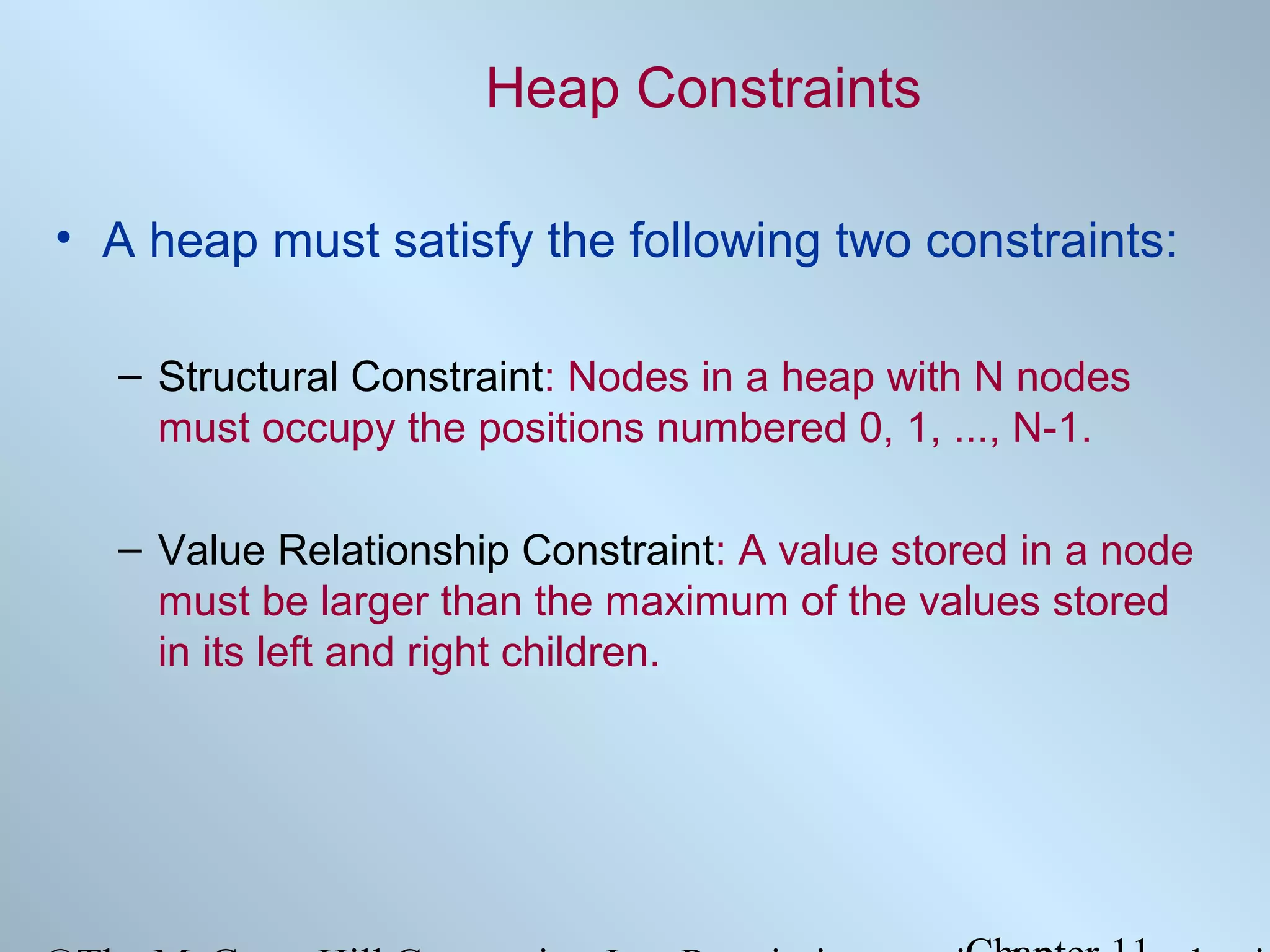 Heap Constraints
• A heap must satisfy the following two constraints:
– Structural Constraint: Nodes in a heap with N nodes
must occupy the positions numbered 0, 1, ..., N-1.
– Value Relationship Constraint: A value stored in a node
must be larger than the maximum of the values stored
in its left and right children.

 