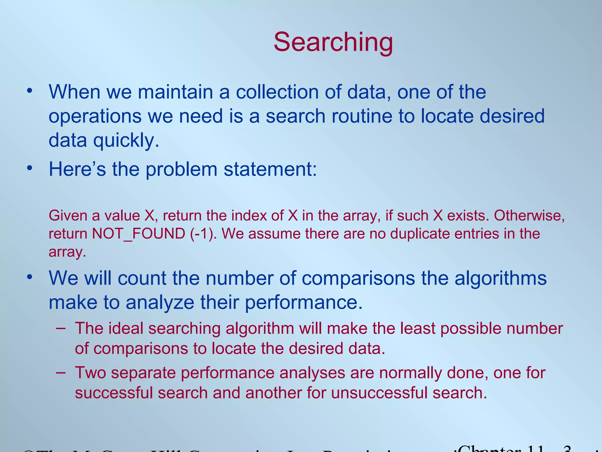 Searching
• When we maintain a collection of data, one of the
operations we need is a search routine to locate desired
data quickly.
• Here’s the problem statement:
Given a value X, return the index of X in the array, if such X exists. Otherwise,
return NOT_FOUND (-1). We assume there are no duplicate entries in the
array.

• We will count the number of comparisons the algorithms
make to analyze their performance.
– The ideal searching algorithm will make the least possible number
of comparisons to locate the desired data.
– Two separate performance analyses are normally done, one for
successful search and another for unsuccessful search.

 