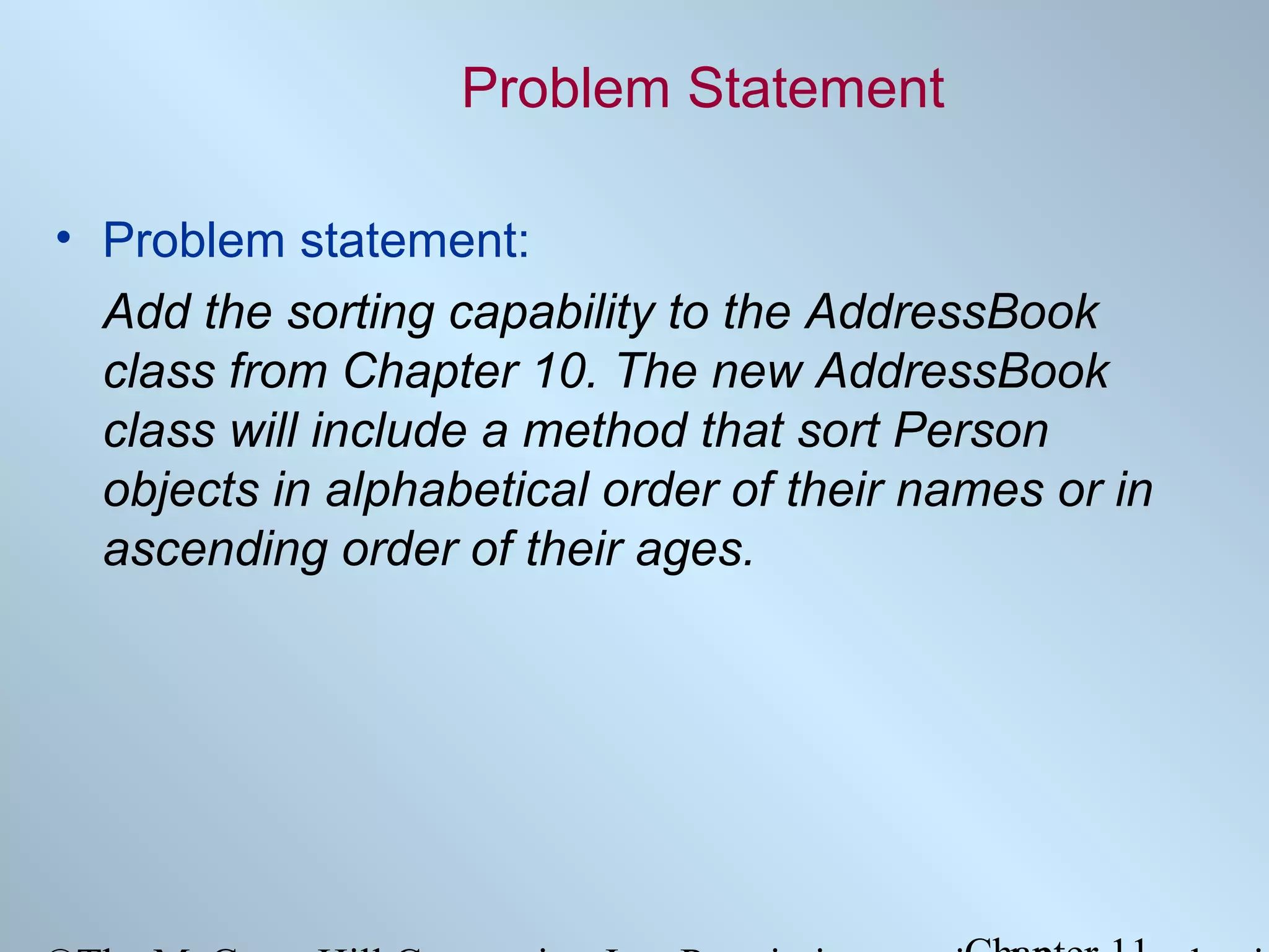 Problem Statement
• Problem statement:
Add the sorting capability to the AddressBook
class from Chapter 10. The new AddressBook
class will include a method that sort Person
objects in alphabetical order of their names or in
ascending order of their ages.

 