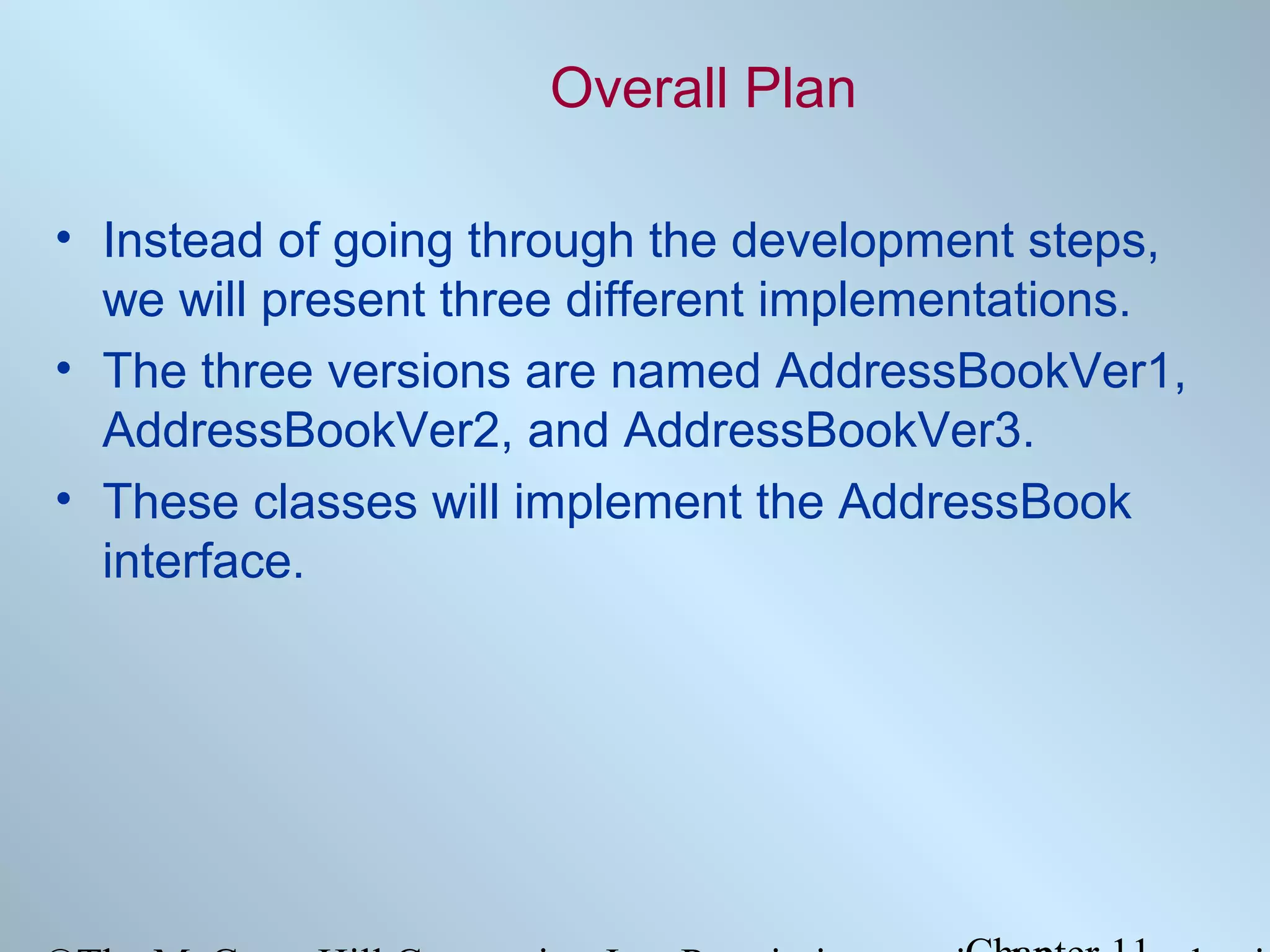 Overall Plan
• Instead of going through the development steps,
we will present three different implementations.
• The three versions are named AddressBookVer1,
AddressBookVer2, and AddressBookVer3.
• These classes will implement the AddressBook
interface.

 