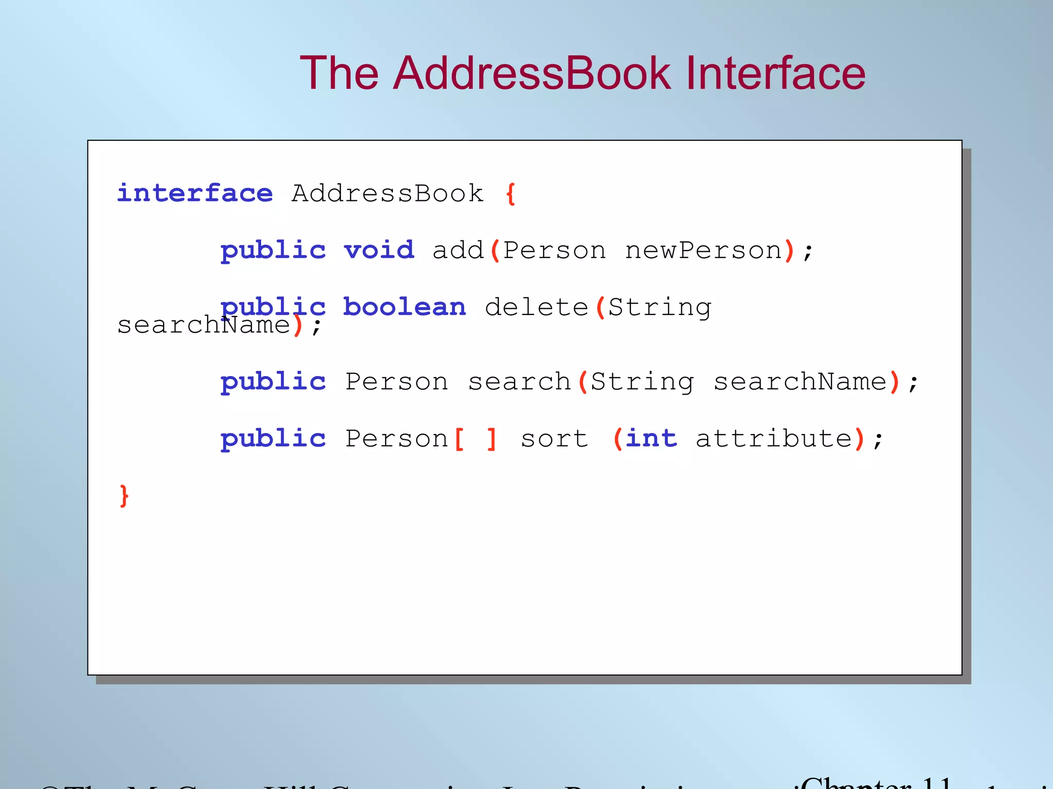 The AddressBook Interface
interface AddressBook {
public void add(Person newPerson);
public boolean delete(String
searchName);
public Person search(String searchName);
public Person[ ] sort (int attribute);
}

 