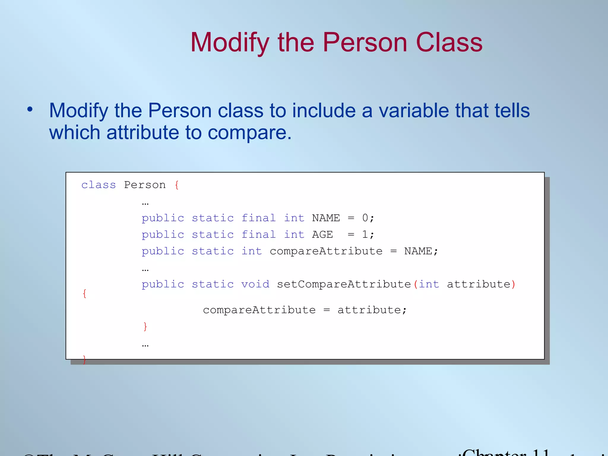 Modify the Person Class
• Modify the Person class to include a variable that tells
which attribute to compare.
class Person {
…
public
public
public
…
public
{

static final int NAME = 0;
static final int AGE = 1;
static int compareAttribute = NAME;
static void setCompareAttribute(int attribute)
compareAttribute = attribute;

}
…
}

 