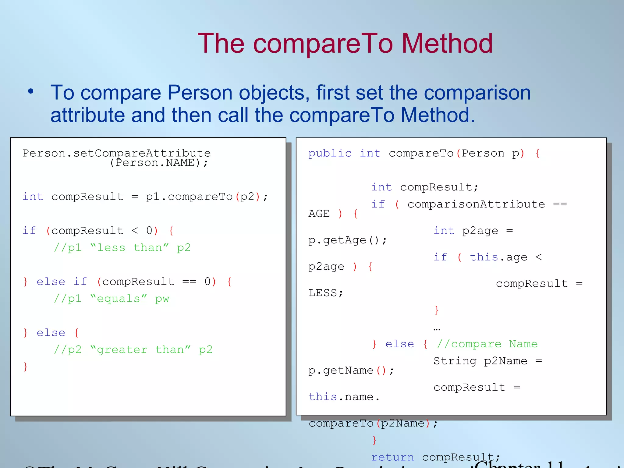 The compareTo Method
• To compare Person objects, first set the comparison
attribute and then call the compareTo Method.
Person.setCompareAttribute
(Person.NAME);

public int compareTo(Person p) {

int compResult = p1.compareTo(p2);
AGE ) {
if (compResult < 0) {
//p1 “less than” p2

int compResult;
if ( comparisonAttribute ==

p.getAge();
p2age ) {

} else if (compResult == 0) {
//p1 “equals” pw
} else {
//p2 “greater than” p2
}

LESS;

int p2age =
if ( this.age <
compResult =

}
…
} else { //compare Name
String p2Name =
p.getName();
compResult =
this.name.
compareTo(p2Name);
}
return compResult;

 