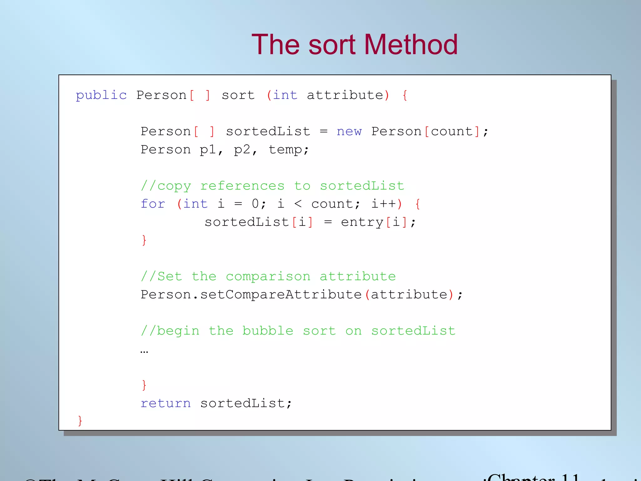 The sort Method
public Person[ ] sort (int attribute) {
Person[ ] sortedList = new Person[count];
Person p1, p2, temp;
//copy references to sortedList
for (int i = 0; i < count; i++) {
sortedList[i] = entry[i];
}
//Set the comparison attribute
Person.setCompareAttribute(attribute);
//begin the bubble sort on sortedList
…
}
return sortedList;
}

 