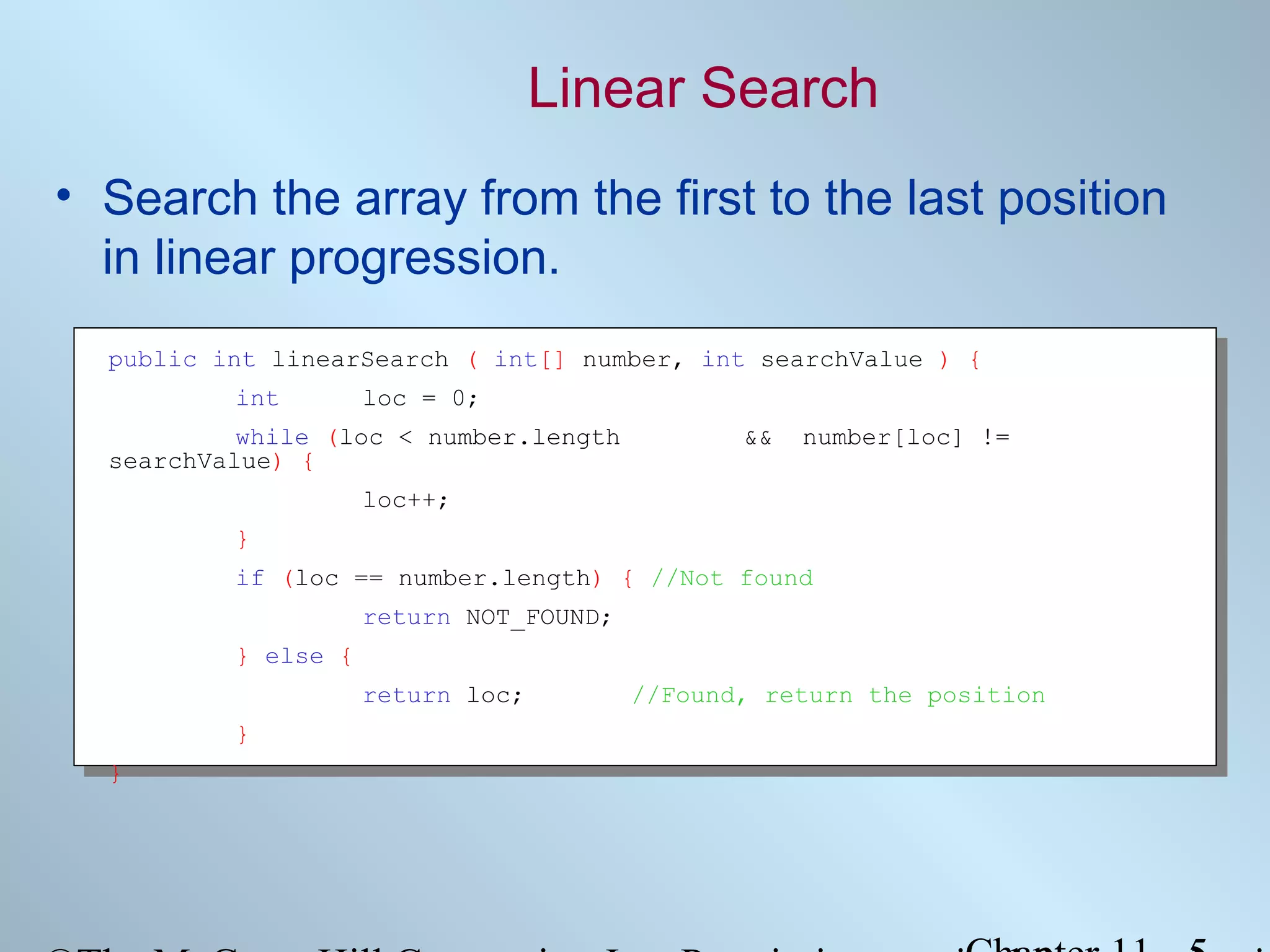 Linear Search
• Search the array from the first to the last position
in linear progression.
public int linearSearch ( int[] number, int searchValue ) {
int

loc = 0;

while (loc < number.length
searchValue) {

&&

number[loc] !=

loc++;
}
if (loc == number.length) { //Not found
return NOT_FOUND;
} else {
return loc;
}
}

//Found, return the position

 