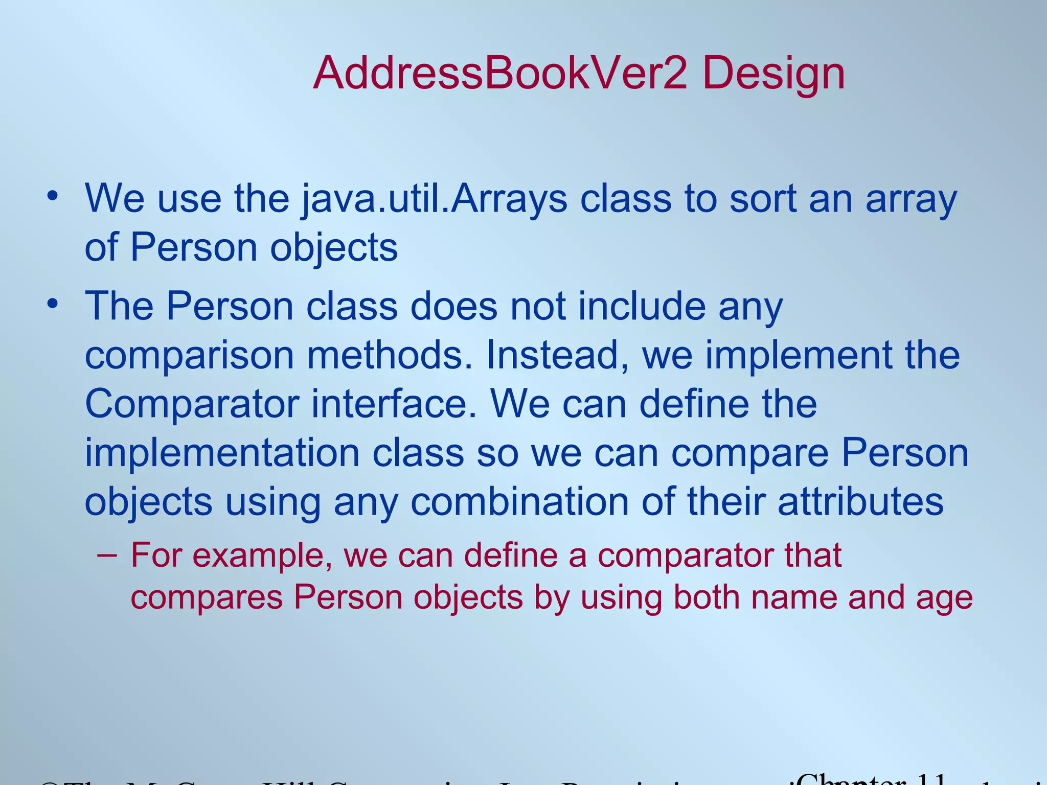 AddressBookVer2 Design
• We use the java.util.Arrays class to sort an array
of Person objects
• The Person class does not include any
comparison methods. Instead, we implement the
Comparator interface. We can define the
implementation class so we can compare Person
objects using any combination of their attributes
– For example, we can define a comparator that
compares Person objects by using both name and age

 