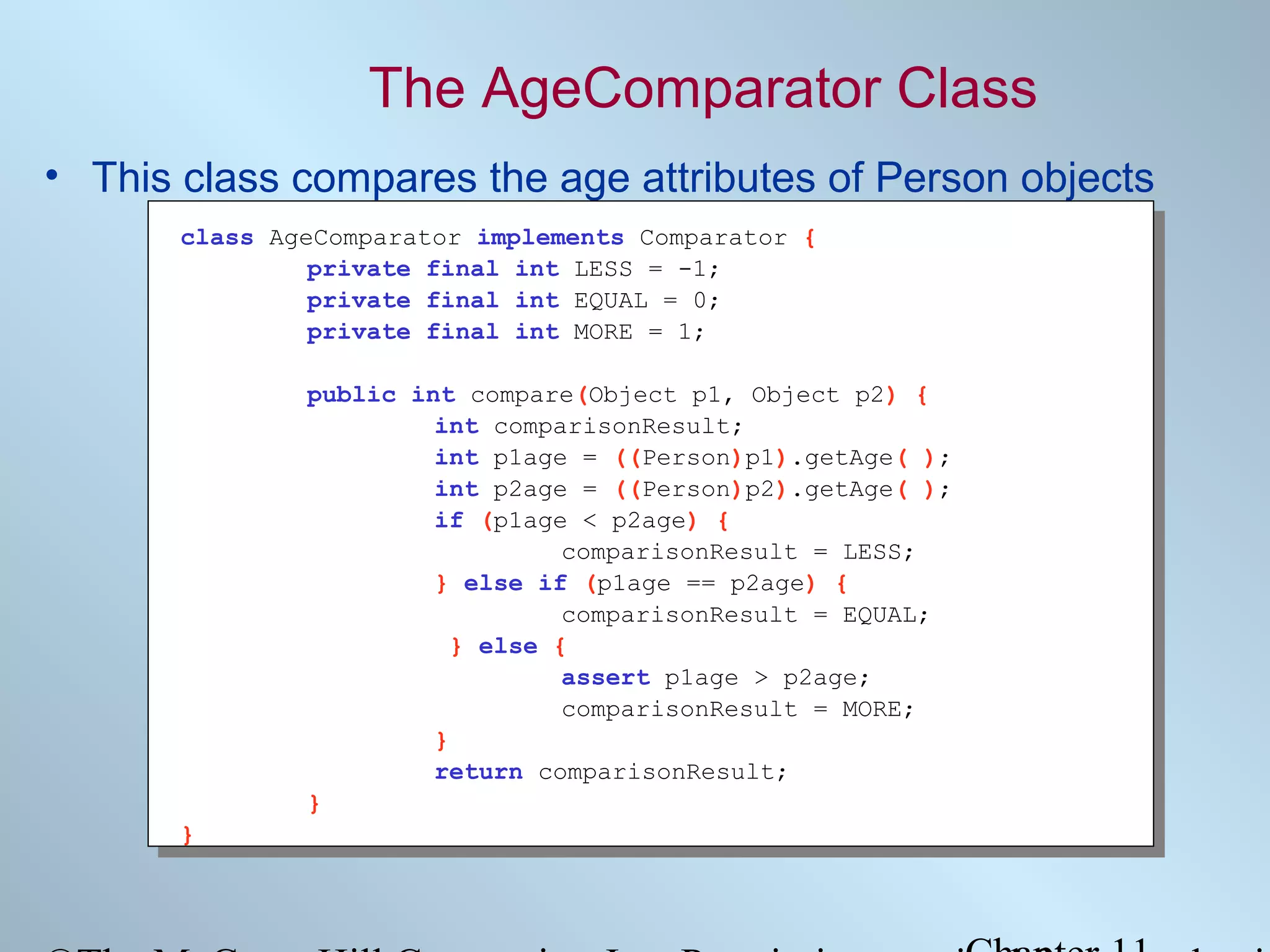 The AgeComparator Class
• This class compares the age attributes of Person objects
class AgeComparator implements Comparator {
private final int LESS = -1;
private final int EQUAL = 0;
private final int MORE = 1;
public int compare(Object p1, Object p2) {
int comparisonResult;
int p1age = ((Person)p1).getAge( );
int p2age = ((Person)p2).getAge( );
if (p1age < p2age) {
comparisonResult = LESS;
} else if (p1age == p2age) {
comparisonResult = EQUAL;
} else {
assert p1age > p2age;
comparisonResult = MORE;
}
return comparisonResult;
}
}

 
