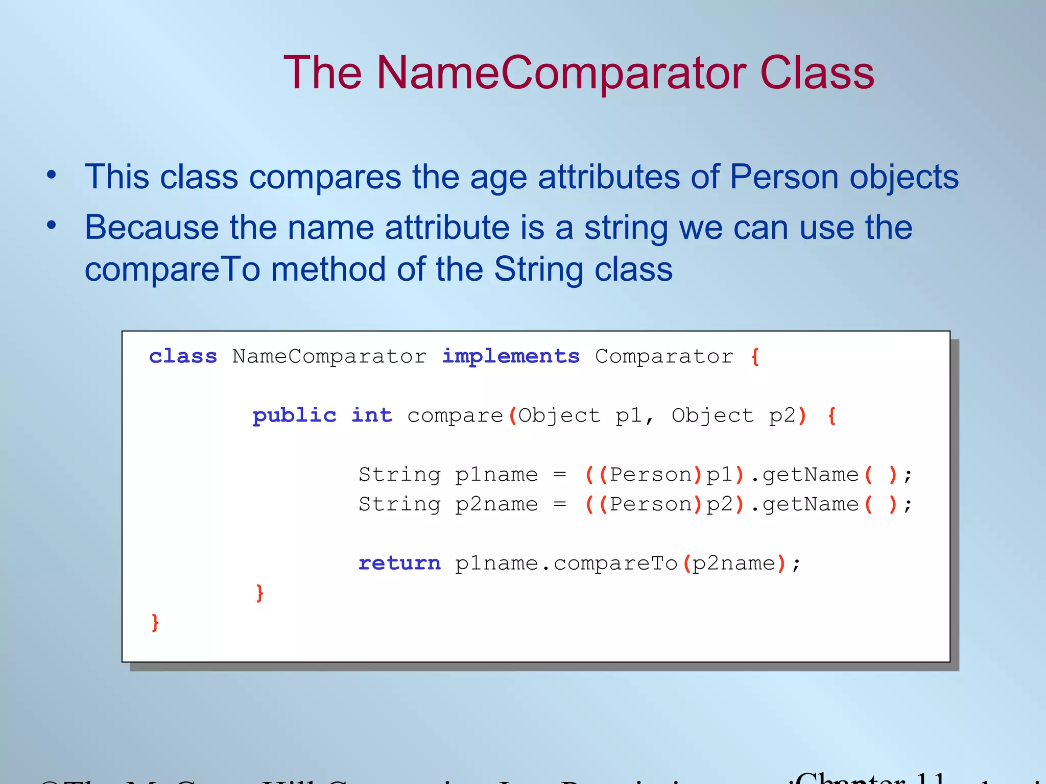 The NameComparator Class
• This class compares the age attributes of Person objects
• Because the name attribute is a string we can use the
compareTo method of the String class
class NameComparator implements Comparator {
public int compare(Object p1, Object p2) {
String p1name = ((Person)p1).getName( );
String p2name = ((Person)p2).getName( );
return p1name.compareTo(p2name);
}
}

 