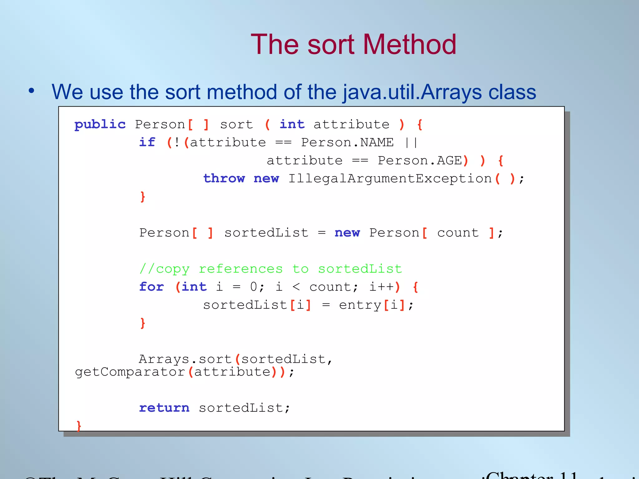 The sort Method
• We use the sort method of the java.util.Arrays class
public Person[ ] sort ( int attribute ) {
if (!(attribute == Person.NAME ||
attribute == Person.AGE) ) {
throw new IllegalArgumentException( );
}
Person[ ] sortedList = new Person[ count ];
//copy references to sortedList
for (int i = 0; i < count; i++) {
sortedList[i] = entry[i];
}
Arrays.sort(sortedList,
getComparator(attribute));
return sortedList;
}

 
