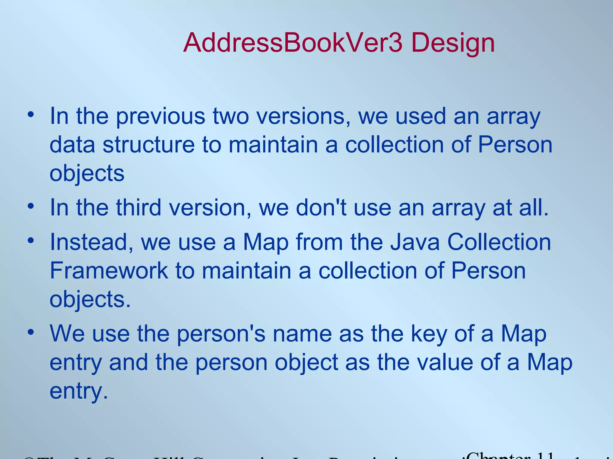AddressBookVer3 Design
• In the previous two versions, we used an array
data structure to maintain a collection of Person
objects
• In the third version, we don't use an array at all.
• Instead, we use a Map from the Java Collection
Framework to maintain a collection of Person
objects.
• We use the person's name as the key of a Map
entry and the person object as the value of a Map
entry.

 