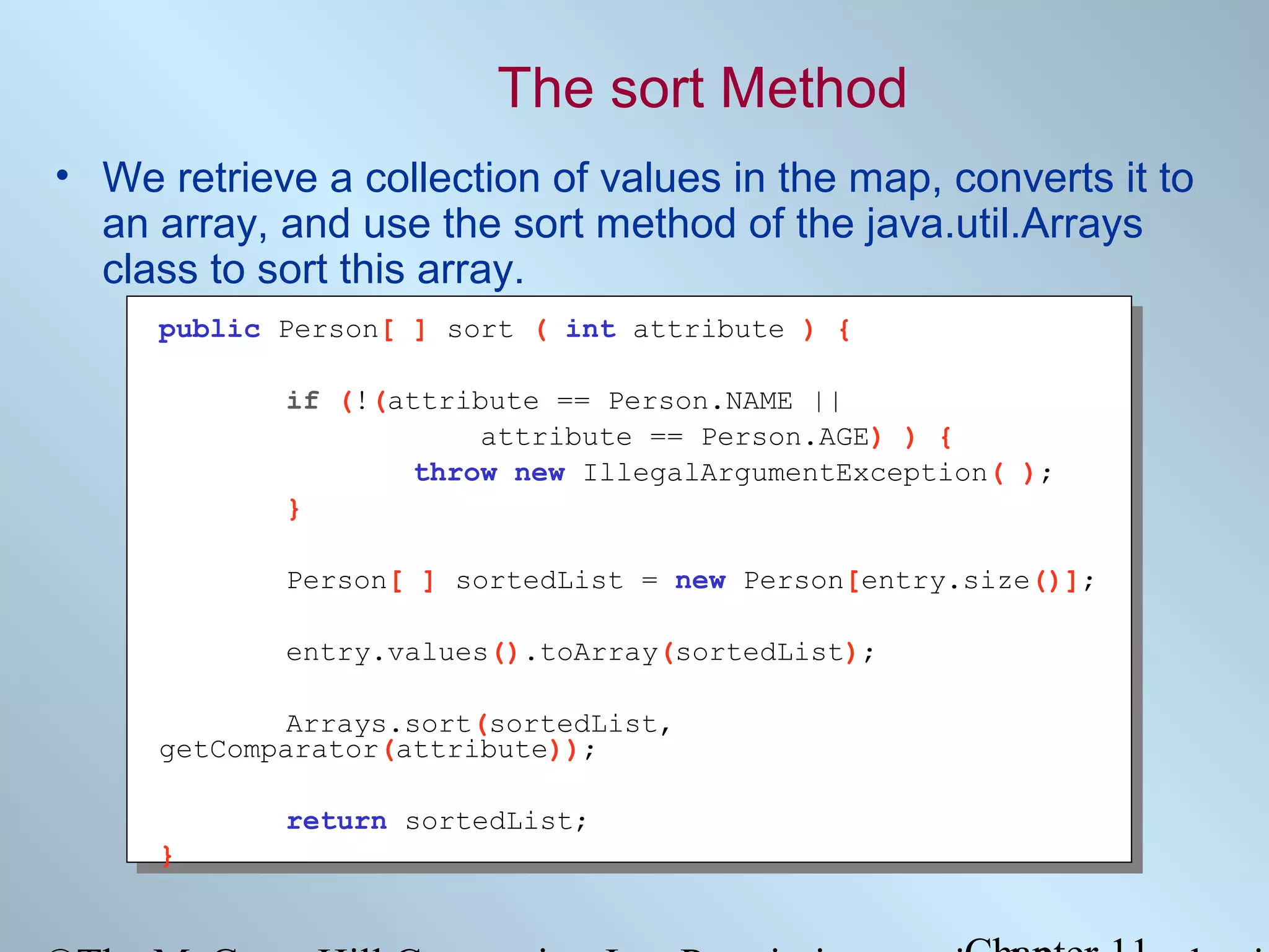 The sort Method
• We retrieve a collection of values in the map, converts it to
an array, and use the sort method of the java.util.Arrays
class to sort this array.
public Person[ ] sort ( int attribute ) {
if (!(attribute == Person.NAME ||
attribute == Person.AGE) ) {
throw new IllegalArgumentException( );
}
Person[ ] sortedList = new Person[entry.size()];
entry.values().toArray(sortedList);
Arrays.sort(sortedList,
getComparator(attribute));
return sortedList;
}

 
