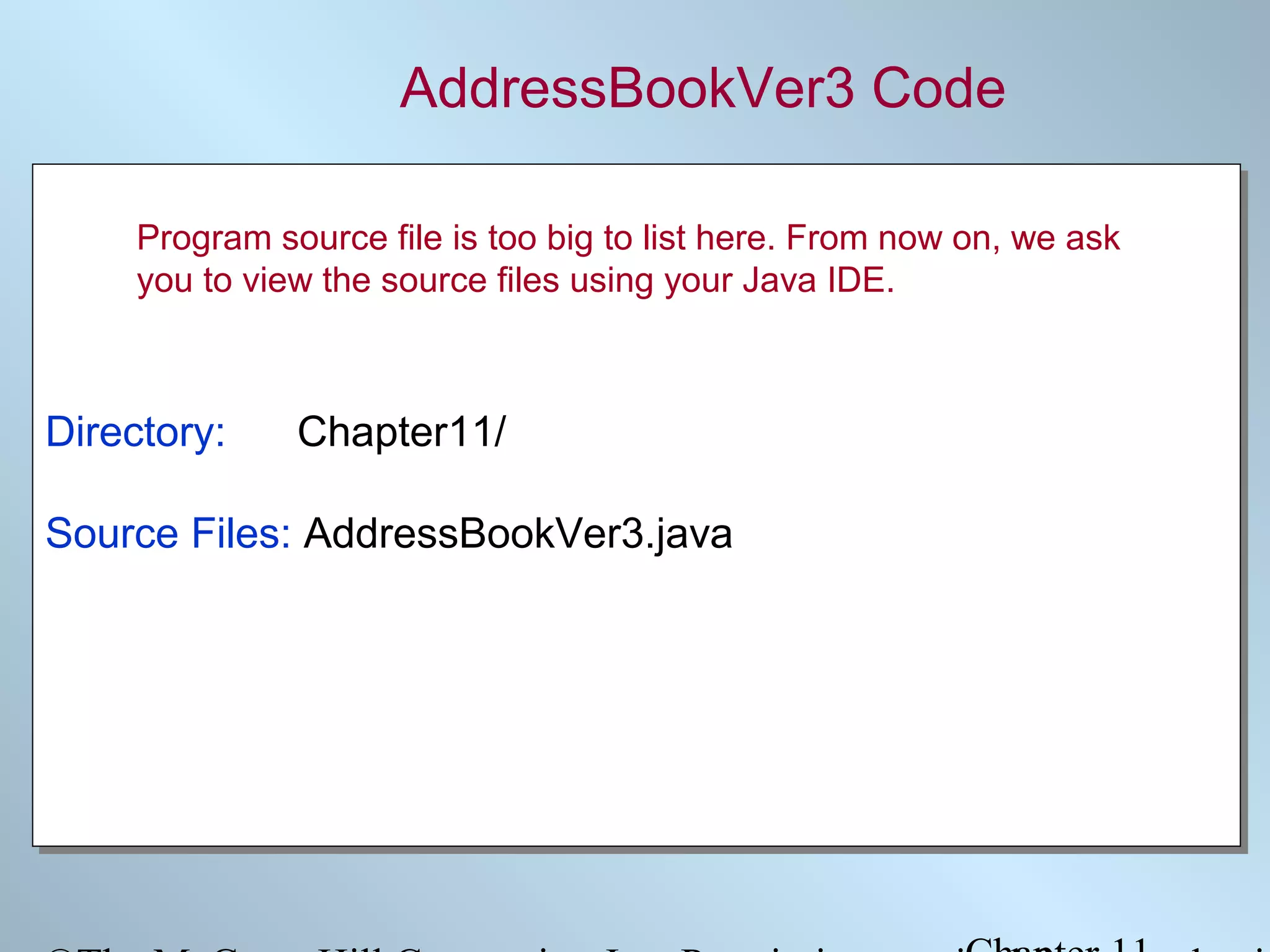 AddressBookVer3 Code
Program source file is too big to list here. From now on, we ask
you to view the source files using your Java IDE.

Directory:
Directory:

Chapter11/
Chapter11/

Source Files: AddressBookVer3.java
Source Files: AddressBookVer3.java

 