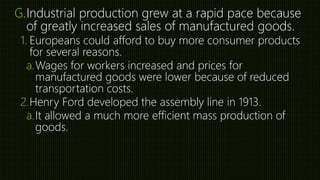 G.Industrial production grew at a rapid pace because
of greatly increased sales of manufactured goods.
1. Europeans could afford to buy more consumer products
for several reasons.
a.Wages for workers increased and prices for
manufactured goods were lower because of reduced
transportation costs.
2.Henry Ford developed the assembly line in 1913.
a.It allowed a much more efficient mass production of
goods.
 