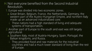 H. Not everyone benefited from the Second Industrial
Revolution.
1. Europe was divided into two economic zones.
a. Great Britain, Belgium, France, the Netherlands, Germany, the
western part of the Austro-Hungarian Empire, and northern Italy
made up an advanced industrialized core.
i. These nations had a high standard of living and adequate
systems of transportation.
2. Another part of Europe to the south and east was still largely
agricultural.
a. Southern Italy, most of Austria-Hungary, Spain, Portugal, the
Balkan kingdoms, and Russia.
i. They provided food and raw materials for the industrial
countries and had a much lower standard of living than the rest
of Europe.
 