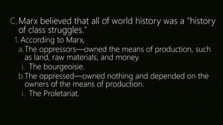 C.Marx believed that all of world history was a "history
of class struggles."
1. According to Marx,
a.The oppressors—owned the means of production, such
as land, raw materials, and money.
i. The bourgeoisie.
b.The oppressed—owned nothing and depended on the
owners of the means of production.
i. The Proletariat.
 