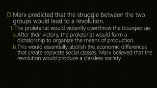 D.Marx predicted that the struggle between the two
groups would lead to a revolution.
1. The proletariat would violently overthrow the bourgeoisie.
a.After their victory, the proletariat would form a
dictatorship to organize the means of production.
b.This would essentially abolish the economic differences
that create separate social classes, Marx believed that the
revolution would produce a classless society.
 