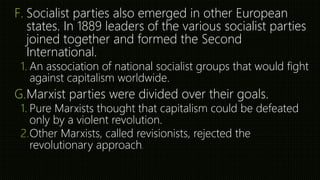 F. Socialist parties also emerged in other European
states. In 1889 leaders of the various socialist parties
joined together and formed the Second
International.
1. An association of national socialist groups that would fight
against capitalism worldwide.
G.Marxist parties were divided over their goals.
1. Pure Marxists thought that capitalism could be defeated
only by a violent revolution.
2.Other Marxists, called revisionists, rejected the
revolutionary approach.
 