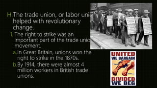 H.The trade union, or labor union
helped with revolutionary
change.
1. The right to strike was an
important part of the trade union
movement.
a.In Great Britain, unions won the
right to strike in the 1870s.
b.By 1914, there were almost 4
million workers in British trade
unions.
 
