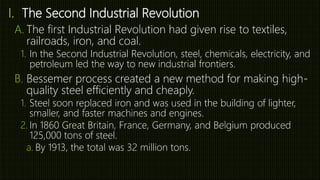 I. The Second Industrial Revolution
A. The first Industrial Revolution had given rise to textiles,
railroads, iron, and coal.
1. In the Second Industrial Revolution, steel, chemicals, electricity, and
petroleum led the way to new industrial frontiers.
B. Bessemer process created a new method for making high-
quality steel efficiently and cheaply.
1. Steel soon replaced iron and was used in the building of lighter,
smaller, and faster machines and engines.
2. In 1860 Great Britain, France, Germany, and Belgium produced
125,000 tons of steel.
a. By 1913, the total was 32 million tons.
 